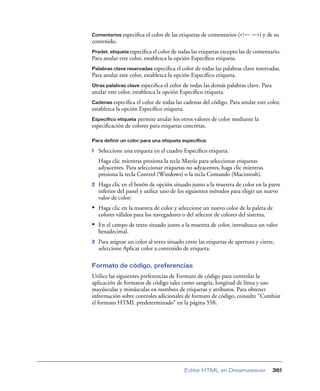 Comentarios especiﬁca    el color de las etiquetas de comentarios (<!-- -->) y de su
contenido.
Predet. etiqueta especiﬁca el color de todas las etiquetas excepto las de comentario.
Para anular este color, establezca la opción Especíﬁco etiqueta.
Palabras clave reservadas especiﬁca    el color de todas las palabras clave reservadas.
Para anular este color, establezca la opción Especíﬁco etiqueta.
Otras palabras clave especiﬁca el color de todas las demás palabras clave. Para
anular este color, establezca la opción Especíﬁco etiqueta.
Cadenas especiﬁca el color de todas las cadenas del código. Para anular este color,
establezca la opción Especíﬁco etiqueta.
Específico etiquetapermite anular los otros valores de color mediante la
especiﬁcación de colores para etiquetas concretas.

Para definir un color para una etiqueta específica:

1   Seleccione una etiqueta en el cuadro Especíﬁco etiqueta.
    Haga clic mientras presiona la tecla Mayús para seleccionar etiquetas
    adyacentes. Para seleccionar etiquetas no adyacentes, haga clic mientras
    presiona la tecla Control (Windows) o la tecla Comando (Macintosh).
2   Haga clic en el botón de opción situado junto a la muestra de color en la parte
    inferior del panel y utilice uno de los siguientes métodos para elegir un nuevo
    valor de color:
• Haga clic en la muestra de color y seleccione un nuevo color de la paleta de
    colores válidos para los navegadores o del selector de colores del sistema.
• En el campo de texto situado junto a la muestra de color, introduzca un valor
    hexadecimal.
3   Para asignar un color al texto situado entre las etiquetas de apertura y cierre,
    seleccione Aplicar color a contenido de etiqueta.

Formato de código, preferencias
Utilice las siguientes preferencias de Formato de código para controlar la
aplicación de formatos de código tales como sangría, longitud de línea y uso
mayúsculas y minúsculas en nombres de etiquetas y atributos. Para obtener
información sobre controles adicionales de formato de código, consulte “Cambiar
el formato HTML predeterminado” en la página 558.




                                           Editar HTML en Dreamweaver              361
 