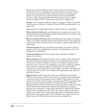 Observe que todas las preferencias salvo Anular may/min de sólo afectan a
                    documentos nuevos y a adiciones nuevas a los documentos existentes. Es decir,
                    cuando abra un documento HTML creado previamente, estas opciones de
                    formato no le afectarán. Para cambiar el formato de documentos HTML
                    existentes, utilice el comando Aplicar formato de origen. Consulte “Aplicar
                    formato al código HTML en documentos existentes” en la página 365.
                    Sangría activa la sangría de todas las etiquetas marcadas con indent en el archivo
                    SourceFormat.txt. Consulte “Cambiar el formato HTML predeterminado” en la
                    página 558.
                    Usar especiﬁca   si la sangría debe realizarse utilizando espacios o tabuladores.
                    Filas y columnas de tabla aplica    automáticamente una sangría a las etiquetas tr y
                    td para facilitar la lectura del código de tablas. Para que funcione esta opción, debe
                    estar seleccionada la opción Sangría.
                    Marcos y conjuntos de marcos aplica    automáticamente una sangría a las etiquetas
                    frame y a las etiquetas anidadas frameset para facilitar la lectura de los archivos de
                    conjuntos de marcos. Para que funcione esta opción, la opción Sangría debe estar
                    seleccionada.
                    Tamaño de sangría determina    el tamaño de las sangrías. El tamaño se mide en
                    espacios, si Usar se ha conﬁgurado con espacios, o en tabuladores, si Usar se ha
                    conﬁgurado con tabuladores.
                    Tamaño de tabulación determina      el tamaño de los tabuladores (medido en
                    espacios de caracteres).
                    Ajuste automático añade  retornos de carro “duros” cuando una línea llega al ﬁnal
                    del ancho de columna especiﬁcado. Tenga en cuenta que Dreamweaver inserta
                    retornos de carro duros en lugares en los que no se modiﬁca la apariencia del
                    documento que se muestra en los navegadores, por lo que es posible que algunas
                    líneas continúen siendo más largas de lo especiﬁcado en la opción Ajuste
                    automático. La opción Ajuste de la vista de Código (o el inspector de código), por
                    su parte, añade un retorno de carro “blando” para aquellas líneas que superan el
                    ancho de la ventana.
                    Saltos de línea especiﬁca el tipo de servidor remoto (Windows, Macintosh o
                    UNIX) en el que está contenido el sitio remoto. La elección del tipo adecuado de
                    caracteres para salto de línea garantiza que el código HTML aparezca de forma
                    correcta en el servidor remoto. Tenga en cuenta que, para FTP, este parámetro sólo
                    afecta al modo de transferencia binaria; el modo de transferencia ASCII de
                    Dreamweaver prescinde de este parámetro. Si descarga archivos mediante el modo
                    ASCII, Dreamweaver establecerá los saltos de línea basándose en el sistema
                    operativo de su ordenador; si carga archivos utilizando el modo ASCII, todos los
                    saltos de línea se conﬁgurarán como CR LF. Esta opción también resulta útil si
                    trabaja con un editor de texto externo que sólo reconoce determinados tipos de
                    saltos de línea. Por ejemplo, utilice CR LF (Windows) si su editor externo es el
                    Bloc de notas y CR (Macintosh) si su editor externo es SimpleText.




362   Capítulo 14
 