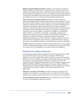 May/min etiquetas y May/min atributos establecen      si los nombres de etiquetas y
atributos aparecen en mayúsculas o en minúsculas. Estas opciones afectan a las
etiquetas y los atributos que inserte o edite en la ventana de documento, pero no
los que introduzca directamente en la vista de Código (o el inspector de código) ni
a las etiquetas y los atributos de un documento en el momento de abrirlo (a no ser
que también seleccione una o las dos opciones de Anular may/min de).
Anular may/min de: Etiquetas y Atributos   especiﬁcan si deben aplicarse las
opciones de mayúsculas/minúsculas en todo momento, incluso cuando se abre un
documento HTML existente. Cuando selecciona una de estas opciones, todas las
etiquetas o atributos de los documentos abiertos se convierten inmediatamente a
mayúsculas o minúsculas, según el valor especiﬁcado, al igual que todas las
etiquetas o atributos de los documentos que abra a partir de ese momento (y hasta
que anule de nuevo la selección de esta opción). Las etiquetas o atributos que
introduzca en la vista de Código (o el inspector de código) y en el Quick Tag
Editor también se convertirán a mayúsculas o minúsculas, al igual que las
etiquetas o los atributos que inserte mediante el panel Objetos. Por ejemplo, si
desea que los nombres de etiquetas se conviertan siempre a minúsculas,
especiﬁque minúsculas como valor de May/min etiquetas y seleccione la opción
Anular may/min de: Etiquetas. Posteriormente, cuando Dreamweaver abra un
documento con nombres de etiquetas en mayúsculas, los convertirá a minúsculas.
Centrado especiﬁca si los elementos deben centrarse utilizando div align="center"
o center. Ambas etiquetas forman parte de la especiﬁcación transitoria de HTML
4.0, aunque center es compatible con un mayor número de navegadores.

Reescritura de código, preferencias
Las preferencias de Reescritura de código determinan lo que Dreamweaver debe
hacer al abrir documentos de secuencias de comandos o HTML. Estas
preferencias no tienen ningún efecto cuando se editan secuencias de comandos o
HTML en la vista o el inspector de código. Si desactiva las opciones de reescritura,
Dreamweaver mostrará elementos de formato no válidos en la ventana de
documento para el código HTML que habría reescrito. Si importa un documento
HTML desde Microsoft Word, podrá utilizar el comando Limpiar HTML de
Word para eliminar todos los códigos HTML que no sean necesarios. Para obtener
más información, consulte “Limpiar HTML de Microsoft Word” en la
página 366.
Etiquetas no cerradas y mal anidadas reescribe   las etiquetas superpuestas. Por
ejemplo, <b><i>text</b></i> se reescribe como <b><i>text</i></b>. Esta opción
también inserta comillas y paréntesis de cierre en el caso de que no estén presentes.
Eliminar etiquetas de cierre adicionaleselimina las etiquetas de cierre para las que
no existe la correspondiente etiqueta de apertura.




                                           Editar HTML en Dreamweaver           363
 