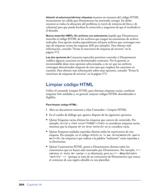 Advertir al solucionar/eliminar etiquetas muestraun resumen del código HTML
                    técnicamente no válido que Dreamweaver ha intentado corregir. En dicho
                    resumen se indica la ubicación del problema (a través de números de línea y de
                    columna) para que pueda localizar la corrección y asegurarse de que el resultado es
                    el deseado.
                    Nunca reescribir HMTL: En archivos con extensiones impide       que Dreamweaver
                    reescriba el código HTML de los archivos que tengan las extensiones de archivo
                    indicadas. Esta opción resulta especialmente útil para archivos que contengan otro
                    tipo de etiquetas (como las etiquetas ASP, por ejemplo). Para obtener más
                    información, consulte “Evitar la reescritura de etiquetas de terceros” en la
                    página 572.
                    Las dos opciones de Caracteres    especiales permiten controlar si Dreamweaver
                    codiﬁca algunos caracteres en determinados contextos. Por lo general, es
                    recomendable dejar estas opciones seleccionadas, a no ser que sus archivos
                    contengan determinadas etiquetas de otro tipo que empleen los caracteres en
                    cuestión. Para obtener más información sobre estas opciones, consulte “Evitar la
                    reescritura de etiquetas de terceros” en la página 572.


                    Limpiar código HTML
                    Utilice el comando Limpiar HTML para eliminar etiquetas vacías, combinar
                    etiquetas font anidadas y, en general, mejorar códigos HTML desordenados o
                    ilegibles.

                    Para limpiar código HTML:

                    1   Abra un documento existente y elija Comandos > Limpiar HTML.
                    2   En el cuadro de diálogo que aparece dispone de las siguientes opciones:
                    • Quitar Etiquetas vacías elimina las etiquetas que carecen de contenido. Por
                        ejemplo, <b></b> y <font color="FF0000"></font> se consideran etiquetas vacías,
                        mientras que la etiqueta <b> en <b>un texto</b> no se considera vacía.
                    • Quitar Etiquetas anidadas repetidas elimina todas las repeticiones de una
                        etiqueta. Por ejemplo, en el código <b>Esto es lo que <b>realmente</b> quería
                        decir</b>, las etiquetas b que rodean a la palabra “realmente” están repetidas y
                        se eliminarían.
                    • Quitar Comentarios HTML ajenos a Dreamweaver elimina todos los
                        comentarios que no hayan sido insertados por Dreamweaver. Por ejemplo, <!--
                        comienza el texto del cuerpo--> se eliminaría, pero no <!-- #BeginEditable
                        "doctitle" --> (porque se trata de un comentario de Dreamweaver que marca
                        el comienzo de una región editable en una plantilla).




364   Capítulo 14
 