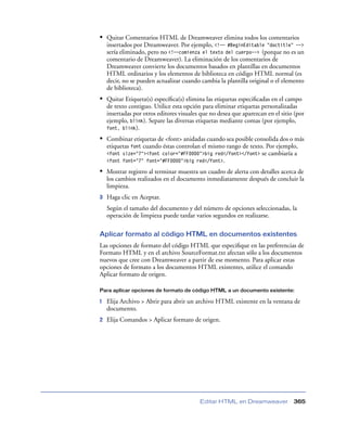 • Quitar Comentarios HTML de Dreamweaver elimina todos los comentarios
    insertados por Dreamweaver. Por ejemplo, <!-- #BeginEditable "doctitle" -->
    sería eliminado, pero no <!--comienza el texto del cuerpo--> (porque no es un
    comentario de Dreamweaver). La eliminación de los comentarios de
    Dreamweaver convierte los documentos basados en plantillas en documentos
    HTML ordinarios y los elementos de biblioteca en código HTML normal (es
    decir, no se pueden actualizar cuando cambia la plantilla original o el elemento
    de biblioteca).
• Quitar Etiqueta(s) especíﬁca(s) elimina las etiquetas especiﬁcadas en el campo
    de texto contiguo. Utilice esta opción para eliminar etiquetas personalizadas
    insertadas por otros editores visuales que no desea que aparezcan en el sitio (por
    ejemplo, blink). Separe las diversas etiquetas mediante comas (por ejemplo,
    font, blink).

• Combinar etiquetas de <font> anidadas cuando sea posible consolida dos o más
    etiquetas font cuando éstas controlan el mismo rango de texto. Por ejemplo,
    <font size="7"><font color="#FF0000">big red</font></font> se cambiaría a
    <font font="7" font="#FF0000">big red</font>.

• Mostrar registro al terminar muestra un cuadro de alerta con detalles acerca de
    los cambios realizados en el documento inmediatamente después de concluir la
    limpieza.
3   Haga clic en Aceptar.
    Según el tamaño del documento y del número de opciones seleccionadas, la
    operación de limpieza puede tardar varios segundos en realizarse.

Aplicar formato al código HTML en documentos existentes
Las opciones de formato del código HTML que especiﬁque en las preferencias de
Formato HTML y en el archivo SourceFormat.txt afectan sólo a los documentos
nuevos que cree con Dreamweaver a partir de ese momento. Para aplicar estas
opciones de formato a los documentos HTML existentes, utilice el comando
Aplicar formato de origen.

Para aplicar opciones de formato de código HTML a un documento existente:

1   Elija Archivo > Abrir para abrir un archivo HTML existente en la ventana de
    documento.
2   Elija Comandos > Aplicar formato de origen.




                                          Editar HTML en Dreamweaver             365
 