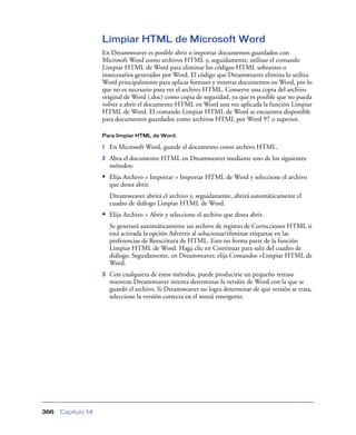 Limpiar HTML de Microsoft Word
                    En Dreamweaver es posible abrir o importar documentos guardados con
                    Microsoft Word como archivos HTML y, seguidamente, utilizar el comando
                    Limpiar HTML de Word para eliminar los códigos HTML sobrantes o
                    innecesarios generados por Word. El código que Dreamweaver elimina lo utiliza
                    Word principalmente para aplicar formato y mostrar documentos en Word, por lo
                    que no es necesario para ver el archivo HTML. Conserve una copia del archivo
                    original de Word (.doc) como copia de seguridad, ya que es posible que no pueda
                    volver a abrir el documento HTML en Word una vez aplicada la función Limpiar
                    HTML de Word. El comando Limpiar HTML de Word se encuentra disponible
                    para documentos guardados como archivos HTML por Word 97 o superior.

                    Para limpiar HTML de Word:

                    1   En Microsoft Word, guarde el documento como archivo HTML.
                    2   Abra el documento HTML en Dreamweaver mediante uno de los siguientes
                        métodos:
                    • Elija Archivo > Importar > Importar HTML de Word y seleccione el archivo
                        que desea abrir.
                        Dreamweaver abrirá el archivo y, seguidamente, abrirá automáticamente el
                        cuadro de diálogo Limpiar HTML de Word.
                    • Elija Archivo > Abrir y seleccione el archivo que desea abrir.
                        Se generará automáticamente un archivo de registro de Correcciones HTML si
                        está activada la opción Advertir al solucionar/eliminar etiquetas en las
                        preferencias de Reescritura de HTML. Esto no forma parte de la función
                        Limpiar HTML de Word. Haga clic en Continuar para salir del cuadro de
                        diálogo. Seguidamente, en Dreamweaver, elija Comandos >Limpiar HTML de
                        Word.
                    3   Con cualquiera de estos métodos, puede producirse un pequeño retraso
                        mientras Dreamweaver intenta determinar la versión de Word con la que se
                        guardó el archivo. Si Dreamweaver no logra determinar de qué versión se trata,
                        seleccione la versión correcta en el menú emergente.




366   Capítulo 14
 