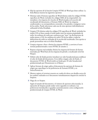 4   Elija las opciones de la función Limpiar HTML de Word que desee utilizar. La
    ﬁcha Básicas muestra las siguientes opciones:
• Eliminar todo el formato especíﬁco de Word elimina todos los códigos HTML
    especíﬁcos de Word, incluidos los códigos XML de las etiquetashtml, los
    metadatos y las etiquetas de vínculos de Word situadas en la sección del
    encabezado del documento, el formato XML de Word, las etiquetas
    condicionales y su correspondiente contenido y los párrafos y márgenes vacíos
    de los estilos. Puede seleccionar cada una de estas opciones individualmente
    utilizando la ﬁcha Detallada.
• Limpiar CSS elimina todos los códigos CSS especíﬁcos de Word, incluidos los
    estilos CSS en línea cuando el estilo padre tiene las mismas propiedades de
    estilo, los atributos de estilo que comiencen por “mso”, las declaraciones de
    estilos ajenos a CSS, los atributos de estilo CSS de las tablas y todas las
    deﬁniciones de estilo no utilizadas de la sección del encabezado. Esta opción se
    puede personalizar más en la ﬁcha Detallada.
• Limpiar etiquetas <font> elimina las etiquetas HTML y convierte el texto
    normal predeterminado a texto HTML de tamaño 2.
• Reparar etiquetas mal anidadas elimina las etiquetas de formato de fuentes
    insertadas por Word fuera de las etiquetas de párrafo y encabezado (nivel de
    bloque).
• Deﬁnir color de fondo permite introducir un valor hexadecimal para establecer
    el color de fondo del documento. Si no deﬁne ningún color de fondo, el
    documento HTML de Word tendrá un fondo gris. El valor hexadecimal
    predeterminado por Dreamweaver es el blanco.
• Aplicar formato de origen aplica al documento las opciones de formato de
    origen que especiﬁque en las preferencias de Formato HTML y en
    SourceFormat.txt.
• Mostrar registro al terminar muestra un cuadro de alerta con detalles acerca de
    los cambios realizados en el documento inmediatamente después de concluir la
    limpieza.
5   Haga clic en Aceptar.
    Según el tamaño del documento y el número de opciones seleccionadas, la
    operación de limpieza puede tardar varios segundos en realizarse. Las
    preferencias introducidas se guardan automáticamente como conﬁguración
    predeterminada de Limpiar HTML de Word.




                                         Editar HTML en Dreamweaver             367
 