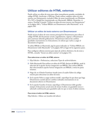 Utilizar editores de HTML externos
                    Puede utilizar un editor de texto para editar manualmente grandes cantidades de
                    código HTML, JavaScript o VBScript. Puede utilizar cualquier editor de texto
                    externo con Dreamweaver, incluido el Bloc de notas (suministrado con Windows
                    95 y NT) o SimpleText (suministrado con Macintosh), BBEdit, HomeSite, vi,
                    emacs y TextPad. Consulte “Utilizar un editor de texto externo con Dreamweaver”
                    en la página 368 y “Utilizar BBEdit con Dreamweaver (sólo Macintosh)” en la
                    página 369.

                    Utilizar un editor de texto externo con Dreamweaver
                    Puede iniciar el editor de texto externo principal de Dreamweaver para editar el
                    código HTML del documento actual y seguidamente, regresar a Dreamweaver
                    para continuar editando gráﬁcamente. Dreamweaver detecta los cambios
                    guardados externamente en el documento y le solicita que vuelva a cargar el
                    documento al regresar.
                    Si utiliza BBEdit en Macintosh, siga los pasos indicados en “Utilizar BBEdit con
                    Dreamweaver (sólo Macintosh)” en la página 369 en lugar de los siguientes pasos.
                    Para conﬁgurar editores externos para tipos de archivos distintos a los de texto y
                    HTML, consulte “Iniciar un editor externo” en la página 314.

                    Para seleccionar un editor de HTML externo:

                    1   Elija Edición > Preferencias y seleccione Tipos de archivo/editores.
                    2   (Sólo Macintosh) Para utilizar un editor de HTML distinto de BBEdit, anule la
                        selección de la opción Activar integración con BBEdit. Para utilizar BBEdit,
                        deje seleccionada la opción Activar integración con BBEdit y omita los pasos
                        restantes.
                    3   Haga clic en el botón Examinar situado junto al cuadro Editor de código
                        externo para seleccionar un editor de texto.
                    4   En la opción Volver a cargar archivos modif., especiﬁque lo que desea que haga
                        Dreamweaver cuando detecte cambios realizados externamente en un
                        documento abierto en Dreamweaver.
                    5   En la opción Guardar al iniciar, especiﬁque si Dreamweaver debe guardar
                        siempre el documento actual antes de iniciar el editor, no guardarlo nunca o
                        solicitarle conﬁrmación para guardarlo cada vez que se inicie el editor externo.

                    Para iniciar el editor de HTML externo:

                    Elija Edición > Editar con (nombre del editor).




368   Capítulo 14
 