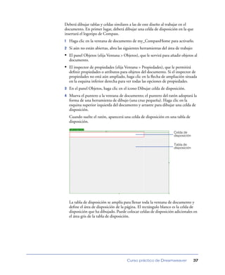 Deberá dibujar tablas y celdas similares a las de este diseño al trabajar en el
documento. En primer lugar, deberá dibujar una celda de disposición en la que
insertará el logotipo de Compass.
1   Haga clic en la ventana de documento de my_CompassHome para activarlo.
2   Si aún no están abiertas, abra las siguientes herramientas del área de trabajo:
• El panel Objetos (elija Ventana > Objetos), que le servirá para añadir objetos al
    documento.
• El inspector de propiedades (elija Ventana > Propiedades), que le permitirá
    deﬁnir propiedades o atributos para objetos del documento. Si el inspector de
    propiedades no está aún ampliado, haga clic en la ﬂecha de ampliación situada
    en la esquina inferior derecha para ver todas las opciones de propiedades.
3   En el panel Objetos, haga clic en el icono Dibujar celda de disposición.
4   Mueva el puntero a la ventana de documento; el puntero del ratón adoptará la
    forma de una herramienta de dibujo (una cruz pequeña). Haga clic en la
    esquina superior izquierda del documento y arrastre para dibujar una celda de
    disposición.
    Cuando suelte el ratón, aparecerá una celda de disposición en una tabla de
    disposición.

                                                                      Celda de
                                                                      disposición

                                                                      Tabla de
                                                                      disposición




    La tabla de disposición se amplía para llenar toda la ventana de documento y
    deﬁne el área de disposición de la página. El rectángulo blanco es la celda de
    disposición que ha dibujado. Puede colocar celdas de disposición adicionales en
    el área gris de la tabla de disposición.




                                        Curso práctico de Dreamweaver                 37
 