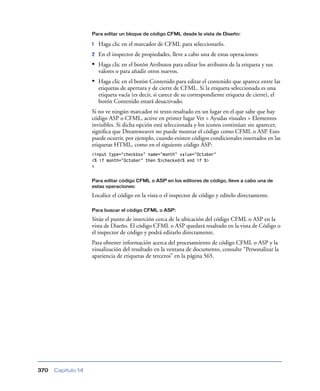 Para editar un bloque de código CFML desde la vista de Diseño:

                    1   Haga clic en el marcador de CFML para seleccionarlo.
                    2   En el inspector de propiedades, lleve a cabo una de estas operaciones:
                    • Haga clic en el botón Atributos para editar los atributos de la etiqueta y sus
                        valores o para añadir otros nuevos.
                    • Haga clic en el botón Contenido para editar el contenido que aparece entre las
                        etiquetas de apertura y de cierre de CFML. Si la etiqueta seleccionada es una
                        etiqueta vacía (es decir, si carece de su correspondiente etiqueta de cierre), el
                        botón Contenido estará desactivado.
                    Si no ve ningún marcador ni texto resaltado en un lugar en el que sabe que hay
                    código ASP o CFML, active en primer lugar Ver > Ayudas visuales > Elementos
                    invisibles. Si dicha opción está seleccionada y los iconos continúan sin aparecer,
                    signiﬁca que Dreamweaver no puede mostrar el código como CFML o ASP. Esto
                    puede ocurrir, por ejemplo, cuando existen códigos condicionales insertados en las
                    etiquetas HTML, como en el siguiente código ASP:
                    <input type="checkbox" name="month" value="October"
                    <% if month="October" then %>checked<% end if %>
                    >

                    Para editar código CFML o ASP en los editores de código, lleve a cabo una de
                    estas operaciones:

                    Localice el código en la vista o el inspector de código y edítelo directamente.

                    Para buscar el código CFML o ASP:

                    Sitúe el punto de inserción cerca de la ubicación del código CFML o ASP en la
                    vista de Diseño. El código CFML o ASP quedará resaltado en la vista de Código o
                    el inspector de código y podrá editarlo directamente.
                    Para obtener información acerca del procesamiento de código CFML o ASP y la
                    visualización del resultado en la ventana de documento, consulte “Personalizar la
                    apariencia de etiquetas de terceros” en la página 565.




370   Capítulo 14
 