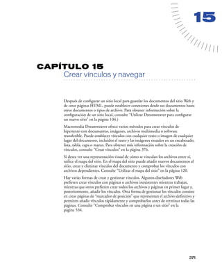 15


CAPÍTULO 15
         Crear vínculos y navegar
   . . . . . . . . . . . . . . . . . . . . . . . . . . . . . . . . . . . . . . . . . . . . . . . . . . . . . . . .




         Después de conﬁgurar un sitio local para guardar los documentos del sitio Web y
         de crear páginas HTML, puede establecer conexiones desde sus documentos hasta
         otros documentos o tipos de archivo. Para obtener información sobre la
         conﬁguración de un sitio local, consulte “Utilizar Dreamweaver para conﬁgurar
         un nuevo sitio” en la página 104.)
         Macromedia Dreamweaver ofrece varios métodos para crear vínculos de
         hipertexto con documentos, imágenes, archivos multimedia o software
         transferible. Puede establecer vínculos con cualquier texto o imagen de cualquier
         lugar del documento, incluidos el texto y las imágenes situados en un encabezado,
         lista, tabla, capa o marco. Para obtener más información sobre la creación de
         vínculos, consulte “Crear vínculos” en la página 376.
         Si desea ver una representación visual de cómo se vinculan los archivos entre sí,
         utilice el mapa del sitio. En el mapa del sitio puede añadir nuevos documentos al
         sitio, crear y eliminar vínculos del documento y comprobar los vínculos con
         archivos dependientes. Consulte “Utilizar el mapa del sitio” en la página 120.
         Hay varias formas de crear y gestionar vínculos. Algunos diseñadores Web
         preﬁeren crear vínculos con páginas o archivos inexistentes mientras trabajan,
         mientras que otros preﬁeren crear todos los archivos y páginas en primer lugar y,
         posteriormente, añadir los vínculos. Otra forma de gestionar los vínculos consiste
         en crear páginas de “marcador de posición” que representan el archivo deﬁnitivo y
         permiten añadir vínculos rápidamente y comprobarlos antes de terminar todas las
         páginas. Consulte “Comprobar vínculos en una página o un sitio” en la
         página 534.




                                                                                                             371
 