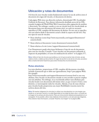 Ubicación y rutas de documentos
                    A la hora de crear vínculos resulta fundamental conocer la ruta de archivo entre el
                    documento de origen del vínculo y el documento de destino.
                    Cada página Web tiene una dirección exclusiva, denominada URL (Localizador
                    Uniforme de Recursos). Para obtener información detallada acerca de los URL,
                    consulte la página del World Wide Web Consortium sobre asignación de nombres
                    y direcciones. Sin embargo, cuando se crea un vínculo local (un vínculo desde un
                    documento hasta otro documento del mismo sitio), no suele ser necesario
                    especiﬁcar el URL completo del documento de destino. En este caso se especiﬁca
                    una ruta relativa desde el documento actual o desde la carpeta raíz del sitio. Hay
                    tres tipos de rutas de vínculos:
                    • Rutas absolutas (como http://www.macromedia.com/support/dreamweaver/
                       contents.html).
                    • Rutas relativas al documento (como dreamweaver/contents.html).
                    • Rutas relativas a la raíz (como /support/dreamweaver/contents.html).
                    Con Dreamweaver puede seleccionar fácilmente el tipo de ruta de documento
                    para crear los vínculos: Consulte “Crear vínculos con documentos utilizando el
                    inspector de propiedades y el icono de señalización de archivo” en la página 377.
                    Nota: Utilice el tipo de vínculos que prefiera y con el que se sienta más cómodo, ya sea
                    relativo al sitio o relativo al documento. En lugar de escribir la ruta de los vínculos, acceda a
                    ellos a través del botón Examinar para evitar introducirlos incorrectamente.


                    Rutas absolutas
                    Las rutas absolutas proporcionan el URL completo del documento vinculado,
                    incluido el protocolo que se debe usar (generalmente, http:// para páginas Web).
                    Por ejemplo:
                    http://www.macromedia.com/support/dreamweaver/contents.html es una ruta
                    absoluta. Para vincular un documento situado en otro servidor es preciso emplear
                    una ruta absoluta. Sin embargo, no se recomienda utilizar rutas absolutas para
                    vínculos locales (con documentos del mismo sitio), ya que si mueve el sitio a otro
                    dominio, se interrumpirán todos los vínculos. Además, el uso de rutas relativas
                    para vínculos locales proporciona una mayor ﬂexibilidad si necesita mover los
                    archivos dentro del sitio.
                    Nota: Al insertar imágenes (no vínculos): si utiliza una ruta absoluta con una imagen que
                    reside en un servidor remoto y no está disponible en la unidad de disco duro, no podrá ver
                    la imagen en la ventana de documento. Para ver el documento deberá previsualizarlo en un
                    navegador. Si es posible, utilice rutas relativas al documento o a la raíz para las imágenes.
                    Para obtener más información, consulte “Insertar una imagen” en la página 280.




372   Capítulo 15
 