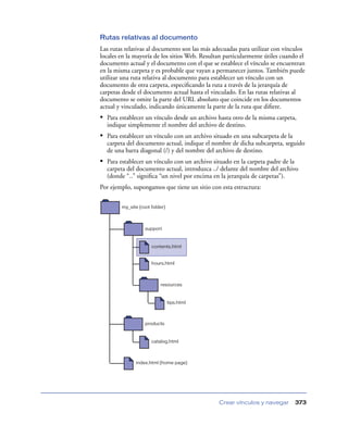 Rutas relativas al documento
Las rutas relativas al documento son las más adecuadas para utilizar con vínculos
locales en la mayoría de los sitios Web. Resultan particularmente útiles cuando el
documento actual y el documento con el que se establece el vínculo se encuentran
en la misma carpeta y es probable que vayan a permanecer juntos. También puede
utilizar una ruta relativa al documento para establecer un vínculo con un
documento de otra carpeta, especiﬁcando la ruta a través de la jerarquía de
carpetas desde el documento actual hasta el vinculado. En las rutas relativas al
documento se omite la parte del URL absoluto que coincide en los documentos
actual y vinculado, indicando únicamente la parte de la ruta que diﬁere.
• Para establecer un vínculo desde un archivo hasta otro de la misma carpeta,
  indique simplemente el nombre del archivo de destino.
• Para establecer un vínculo con un archivo situado en una subcarpeta de la
  carpeta del documento actual, indique el nombre de dicha subcarpeta, seguido
  de una barra diagonal (/) y del nombre del archivo de destino.
• Para establecer un vínculo con un archivo situado en la carpeta padre de la
  carpeta del documento actual, introduzca ../ delante del nombre del archivo
  (donde “..” signiﬁca “un nivel por encima en la jerarquía de carpetas”).
Por ejemplo, supongamos que tiene un sitio con esta estructura:

        my_site (root folder)



                   support


                      contents.html


                      hours.html



                          resources


                                tips.html



                   products


                      catalog.html



              index.html (home page)




                                               Crear vínculos y navegar         373
 