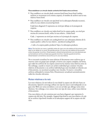 Para establecer un vínculo desde contents.html hasta otros archivos:

                    • Para establecer un vínculo desde contents.html hasta hours.html (ambos
                       archivos se encuentran en la misma carpeta), el nombre de archivo será la ruta
                       relativa: hours.html.
                    • Para establecer un vínculo con tips.html (en la subcarpeta llamada recursos),
                       utilice la ruta relativa recursos/tips.html.
                       Cada barra diagonal (/) representa un nivel por debajo en la jerarquía de
                       carpetas.
                    • Para establecer un vínculo con index.html (en la carpeta padre, un nivel por
                       encima de contents.html), utilice la ruta relativa ../index.html.
                       Cada ../ representa un nivel por encima en la jerarquía de carpetas.
                    • Para establecer un vínculo con catalog.html (en una subcarpeta distinta de la
                       carpeta padre), utilice la ruta relativa ../products/catalog.html.
                       ../ sube a la carpeta padre; products/ baja a la subcarpeta products.
                    Nota: Si el archivo es nuevo, guárdelo antes de crear una ruta relativa al documento, pues
                    ésta no es válida sin un punto de partida preciso. Si crea una ruta relativa al documento
                    antes de guardar el archivo, Dreamweaver utilizará temporalmente una ruta absoluta que
                    comenzará por archivo:// hasta que guarde el archivo. Cuando guarde el archivo,
                    Dreamweaver convertirá la ruta archivo:// en una ruta relativa.

                    No es necesario actualizar las rutas relativas al documento entre archivos que se
                    mueven como un grupo (por ejemplo, al mover una carpeta completa, de forma
                    que todos los archivos de esa carpeta conserven las mismas rutas relativas entre sí).
                    Sin embargo, cuando se mueve un archivo individual que contiene vínculos
                    relativos al documento o un archivo individual que está vinculado en relación con
                    el documento, no necesitará actualizar esos vínculos. Si mueve o renombra
                    archivos utilizando la ventana Sitio, Dreamweaver actualizará automáticamente
                    todos los vínculos relevantes.

                    Rutas relativas a la raíz
                    Las rutas relativas a la raíz indican la ruta desde la carpeta raíz del sitio hasta un
                    documento. Quizá le convenga utilizar este tipo de rutas si está trabajando en un
                    gran sitio Web con varios servidores o con un servidor que alberga varios sitios
                    distintos. Sin embargo, si no conoce bien este tipo de rutas, utilice rutas relativas
                    al documento.
                    Una ruta relativa a la raíz comienza por una barra diagonal, que representa la
                    carpeta raíz del sitio. Por ejemplo, /support/tips.html es una ruta relativa a la raíz
                    de un archivo (tips.html) situado en la subcarpeta support de la carpeta raíz del
                    sitio.




374   Capítulo 15
 