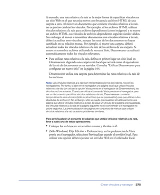 A menudo, una ruta relativa a la raíz es la mejor forma de especiﬁcar vínculos en
un sitio Web en el que necesita mover con frecuencia archivos HTML de una
carpeta a otra. Al mover un documento que contiene vínculos relativos a la raíz,
no es preciso cambiar los vínculos. Por ejemplo, si los archivos HTML utilizan
vínculos relativos a la raíz para archivos dependientes (como imágenes) y se mueve
un archivo HTML, sus vínculos de archivos dependientes seguirán siendo válidos.
Sin embargo, al mover o renombrar documentos con vínculos relativos a la raíz,
deberá actualizar esos vínculos, aunque las rutas de los documentos no hayan
cambiado en su relación mutua. Por ejemplo, si mueve una carpeta, deberá
actualizar todos los vínculos relativos a la raíz de los archivos de esa carpeta. Si
mueve o renombra archivos utilizando la ventana Sitio, Dreamweaver actualizará
automáticamente todos los vínculos relevantes.
• Para utilizar rutas relativas a la raíz, deﬁna en primer lugar un sitio local en
   Dreamweaver eligiendo una carpeta raíz local que servirá como el equivalente
   de la raíz de documentos en un servidor. Consulte “Utilizar Dreamweaver para
   conﬁgurar un nuevo sitio” en la página 104.
   Dreamweaver utiliza esta carpeta para determinar las rutas relativas a la raíz de
   los archivos.
Nota: Los vínculos relativos a la raíz son interpretados por los servidores, no por los
navegadores. Por tanto, si abre en el navegador una página local que utiliza vínculos
relativos a la raíz (sin utilizar la opción Vista previa en el navegador de Dreamweaver), los
vínculos no funcionarán. Cuando se utiliza el comando Vista previa en el navegador para
ver un documento que utiliza vínculos relativos a la raíz, Dreamweaver convierte
temporalmente esos vínculos (sólo en el archivo que se previsualiza) para que utilicen rutas
absolutas de archivo://. Sin embargo, sólo se puede previsualizar simultáneamente una
página que utilice vínculos relativos a la raíz. Si sigue un vínculo de la página previsualizada,
los vínculos relativos a la raíz de la página siguiente no se convertirán y el navegador no
podrá seguirlos. La previsualización de páginas en conjuntos de marcos que utilizan
vínculos relativos a la raíz ocasiona problemas similares.


Para previsualizar un conjunto de páginas que utiliza vínculos relativos a la raíz,
lleve a cabo una de estas operaciones:

• Coloque los archivos en un servidor remoto y ábralos en él.
• (Sólo Windows) Elija Edición > Preferencias y, en las preferencias de Vista
   previa en el navegador, seleccione Previsualizar usando el servidor local. Para
   utilizar esta opción deberá ejecutar un servidor Web en el ordenador local.




                                                        Crear vínculos y navegar            375
 