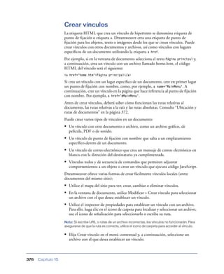 Crear vínculos
                    La etiqueta HTML que crea un vínculo de hipertexto se denomina etiqueta de
                    punto de ﬁjación o etiqueta a. Dreamweaver crea una etiqueta de punto de
                    ﬁjación para los objetos, texto o imágenes desde los que se crean vínculos. Puede
                    crear vínculos con otros documentos y archivos, así como vínculos con lugares
                    especíﬁcos de un documento utilizando la etiqueta a href.
                    Por ejemplo, si en la ventana de documento selecciona el texto Página principal y,
                    a continuación, crea un vínculo con un archivo llamado home.htm, el código
                    HTML del vínculo será el siguiente:
                    <a href="home.htm">Página principal</a>

                    Si crea un vínculo con un lugar especíﬁco de un documento, cree en primer lugar
                    un punto de ﬁjación con nombre, como, por ejemplo, a name="MainMenu". A
                    continuación, cree un vínculo en la página que hace referencia al punto de ﬁjación
                    con nombre. Por ejemplo, a href="#MainMenu".
                    Antes de crear vínculos, deberá saber cómo funcionan las rutas relativas al
                    documento, las rutas relativas a la raíz y las rutas absolutas. Consulte “Ubicación y
                    rutas de documentos” en la página 372.
                    Puede crear varios tipos de vínculos en un documento:
                    • Un vínculo con otro documento o archivo, como un archivo gráﬁco, de
                       película, PDF o de sonido.
                    • Un vínculo de punto de ﬁjación con nombre que salta a un emplazamiento
                       especíﬁco dentro de un documento.
                    • Un vínculo de correo electrónico que crea un mensaje de correo electrónico en
                       blanco con la dirección del destinatario ya cumplimentada.
                    • Vínculos nulos y de secuencia de comandos que permiten adjuntar
                       comportamientos a un objeto o crear un vínculo que ejecuta código JavaScript.
                    Dreamweaver ofrece varias formas de crear fácilmente vínculos locales (entre
                    documentos del mismo sitio):
                    • Utilice el mapa del sitio para ver, crear, cambiar o eliminar vínculos.
                    • En la ventana de documento, utilice Modiﬁcar > Crear vínculo para seleccionar
                       un archivo con el que desea establecer un vínculo.
                    • Utilice el inspector de propiedades para establecer un vínculo con un archivo.
                       Para ello, haga clic en el icono de carpeta para localizar y seleccionar un archivo,
                       use el icono de señalización para seleccionarlo o escriba su ruta.
                    Nota: Si escribe URL o rutas de un archivo incorrectas, los vínculos no funcionarán. Para
                    asegurarse de que la ruta es correcta, utilice el icono de carpeta para acceder al vínculo.

                    • Elija Crear vínculo en el menú contextual y, a continuación, seleccione un
                       archivo con el que desea establecer un vínculo.



376   Capítulo 15
 