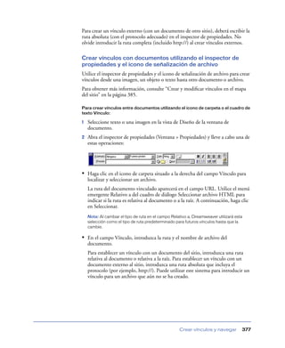 Para crear un vínculo externo (con un documento de otro sitio), deberá escribir la
ruta absoluta (con el protocolo adecuado) en el inspector de propiedades. No
olvide introducir la ruta completa (incluido http://) al crear vínculos externos.

Crear vínculos con documentos utilizando el inspector de
propiedades y el icono de señalización de archivo
Utilice el inspector de propiedades y el icono de señalización de archivo para crear
vínculos desde una imagen, un objeto o texto hasta otro documento o archivo.
Para obtener más información, consulte “Crear y modiﬁcar vínculos en el mapa
del sitio” en la página 385.

Para crear vínculos entre documentos utilizando el icono de carpeta o el cuadro de
texto Vínculo:

1   Seleccione texto o una imagen en la vista de Diseño de la ventana de
    documento.
2   Abra el inspector de propiedades (Ventana > Propiedades) y lleve a cabo una de
    estas operaciones:




• Haga clic en el icono de carpeta situado a la derecha del campo Vínculo para
    localizar y seleccionar un archivo.
    La ruta del documento vinculado aparecerá en el campo URL. Utilice el menú
    emergente Relativo a del cuadro de diálogo Seleccionar archivo HTML para
    indicar si la ruta es relativa al documento o a la raíz. A continuación, haga clic
    en Seleccionar.
    Nota: Al cambiar el tipo de ruta en el campo Relativo a, Dreamweaver utilizará esta
    selección como el tipo de ruta predeterminado para futuros vínculos hasta que la
    cambie.

• En el campo Vínculo, introduzca la ruta y el nombre de archivo del
    documento.
    Para establecer un vínculo con un documento del sitio, introduzca una ruta
    relativa al documento o relativa a la raíz. Para establecer un vínculo con un
    documento externo al sitio, introduzca una ruta absoluta que incluya el
    protocolo (por ejemplo, http://). Puede utilizar este sistema para introducir un
    vínculo para un archivo que aún no se ha creado.




                                                     Crear vínculos y navegar         377
 