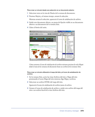 Para crear un vínculo desde una selección en un documento abierto:

1   Seleccione texto en la vista de Diseño de la ventana de documento.
2   Presione Mayús y, al mismo tiempo, arrastre la selección.
    Mientras arrastra la selección, aparecerá el icono de señalización de archivo.
3   Señale otro documento abierto, un punto de ﬁjación visible en un documento
    abierto o un documento de la ventana Sitio.
4   Libere el botón del ratón.




    Cómo arrastrar el icono de señalización de archivo mientras presiona la tecla Mayús
    desde el texto de la ventana de documento hasta un archivo de la ventana Sitio.


Para crear un vínculo utilizando el mapa del sitio y el icono de señalización de
archivo:

1   En la ventana Sitio, active las vistas Archivos del sitio y Mapa del sitio
    presionando el icono Mapa del sitio mientras elige Mapa y archivos.
2   Seleccione un archivo HTML del mapa del sitio.
    Aparecerá el icono de señalización de archivo junto al archivo.
3   Arrastre el icono de señalización de archivo y señale otro archivo del mapa del
    sitio o un archivo local de la vista Archivos del sitio.




                                                   Crear vínculos y navegar        379
 