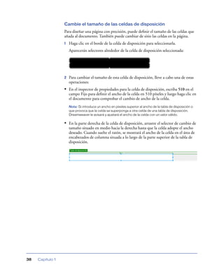 Cambie el tamaño de las celdas de disposición
                  Para diseñar una página con precisión, puede deﬁnir el tamaño de las celdas que
                  añada al documento. También puede cambiar de sitio las celdas en la página.
                  1   Haga clic en el borde de la celda de disposición para seleccionarla.
                      Aparecerán selectores alrededor de la celda de disposición seleccionada:




                  2   Para cambiar el tamaño de esta celda de disposición, lleve a cabo una de estas
                      operaciones:
                  • En el inspector de propiedades para la celda de disposición, escriba 510 en el
                      campo Fijo para deﬁnir el ancho de la celda en 510 píxeles y luego haga clic en
                      el documento para comprobar el cambio de ancho de la celda.
                      Nota: Si introduce un ancho en píxeles superior al ancho de la tabla de disposición o
                      que provoca que la celda se superponga a otra celda de una tabla de disposición,
                      Dreamweaver le avisará y ajustará el ancho de la celda con un valor válido.

                  • En la parte derecha de la celda de disposición, arrastre el selector de cambio de
                      tamaño situado en medio hacia la derecha hasta que la celda adopte el ancho
                      deseado. Cuando suelte el ratón, se mostrará el ancho de la celda en el área de
                      encabezados de columna situada a lo largo de la parte superior de la tabla de
                      disposición.




38   Capítulo 1
 