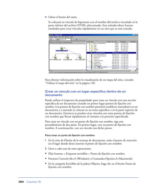 4   Libere el botón del ratón.
                        Se colocará un vínculo de hipertexto con el nombre del archivo vinculado en la
                        parte inferior del archivo HTML seleccionado. Este método ofrece buenos
                        resultados para crear vínculos rápidamente en un sitio que se está creando.




                    Para obtener información sobre la visualización de un mapa del sitio, consulte
                    “Utilizar el mapa del sitio” en la página 120.

                    Crear un vínculo con un lugar específico dentro de un
                    documento
                    Puede utilizar el inspector de propiedades para crear un vínculo con una sección
                    especíﬁca de un documento creando en primer lugar puntos de ﬁjación con
                    nombre. Los puntos de ﬁjación con nombre permiten establecer marcadores en un
                    documento y a menudo se colocan en un tema especíﬁco o en la parte superior de
                    un documento. Entonces se pueden crear vínculos con estos puntos de ﬁjación
                    con nombre que llevan rápidamente al visitante a la posición especiﬁcada.
                    Para crear un vínculo con un punto de ﬁjación con nombre, siga este
                    procedimiento de dos pasos. En primer lugar, cree un punto de ﬁjación con
                    nombre. A continuación, cree un vínculo con dicho punto.

                    Para crear un punto de fijación con nombre:

                    1   En la vista de Diseño de la ventana de documento, sitúe el punto de inserción
                        en el lugar donde desea insertar el punto de ﬁjación con nombre.
                    2   Lleve a cabo una de estas operaciones:
                    • Elija Insertar > Etiquetas invisibles > Punto de ﬁjación con nombre.
                    • Presione Control+Alt+A (Windows) o Comando+Opción+A (Macintosh).
                    • En la categoría Invisibles de la paleta Objetos, haga clic en el botón Punto de
                        ﬁjación con nombre.




380   Capítulo 15
 
