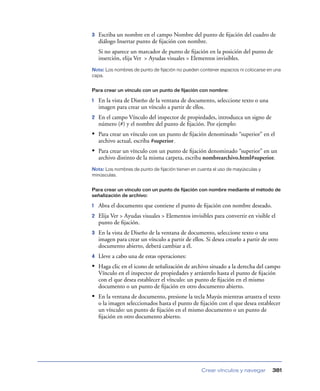 3   Escriba un nombre en el campo Nombre del punto de ﬁjación del cuadro de
    diálogo Insertar punto de ﬁjación con nombre.
    Si no aparece un marcador de punto de ﬁjación en la posición del punto de
    inserción, elija Ver > Ayudas visuales > Elementos invisibles.
Nota: Los nombres de punto de fijación no pueden contener espacios ni colocarse en una
capa.


Para crear un vínculo con un punto de fijación con nombre:

1   En la vista de Diseño de la ventana de documento, seleccione texto o una
    imagen para crear un vínculo a partir de ellos.
2   En el campo Vínculo del inspector de propiedades, introduzca un signo de
    número (#) y el nombre del punto de ﬁjación. Por ejemplo:
• Para crear un vínculo con un punto de ﬁjación denominado “superior” en el
    archivo actual, escriba #superior.
• Para crear un vínculo con un punto de ﬁjación denominado “superior” en un
    archivo distinto de la misma carpeta, escriba nombrearchivo.html#superior.
Nota: Los nombres de punto de fijación tienen en cuenta el uso de mayúsculas y
minúsculas.


Para crear un vínculo con un punto de fijación con nombre mediante el método de
señalización de archivo:

1   Abra el documento que contiene el punto de ﬁjación con nombre deseado.
2   Elija Ver > Ayudas visuales > Elementos invisibles para convertir en visible el
    punto de ﬁjación.
3   En la vista de Diseño de la ventana de documento, seleccione texto o una
    imagen para crear un vínculo a partir de ellos. Si desea crearlo a partir de otro
    documento abierto, deberá cambiar a él.
4   Lleve a cabo una de estas operaciones:
• Haga clic en el icono de señalización de archivo situado a la derecha del campo
    Vínculo en el inspector de propiedades y arrástrelo hasta el punto de ﬁjación
    con el que desea establecer el vínculo: un punto de ﬁjación en el mismo
    documento o un punto de ﬁjación en otro documento abierto.
• En la ventana de documento, presione la tecla Mayús mientras arrastra el texto
    o la imagen seleccionados hasta el punto de ﬁjación con el que desea establecer
    un vínculo: un punto de ﬁjación en el mismo documento o un punto de
    ﬁjación en otro documento abierto.




                                                  Crear vínculos y navegar        381
 