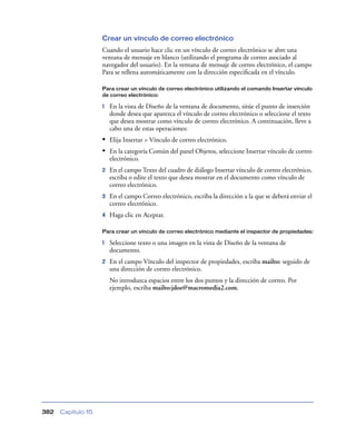 Crear un vínculo de correo electrónico
                    Cuando el usuario hace clic en un vínculo de correo electrónico se abre una
                    ventana de mensaje en blanco (utilizando el programa de correo asociado al
                    navegador del usuario). En la ventana de mensaje de correo electrónico, el campo
                    Para se rellena automáticamente con la dirección especiﬁcada en el vínculo.

                    Para crear un vínculo de correo electrónico utilizando el comando Insertar vínculo
                    de correo electrónico:

                    1   En la vista de Diseño de la ventana de documento, sitúe el punto de inserción
                        donde desea que aparezca el vínculo de correo electrónico o seleccione el texto
                        que desea mostrar como vínculo de correo electrónico. A continuación, lleve a
                        cabo una de estas operaciones:
                    • Elija Insertar > Vínculo de correo electrónico.
                    • En la categoría Común del panel Objetos, seleccione Insertar vínculo de correo
                        electrónico.
                    2   En el campo Texto del cuadro de diálogo Insertar vínculo de correo electrónico,
                        escriba o edite el texto que desea mostrar en el documento como vínculo de
                        correo electrónico.
                    3   En el campo Correo electrónico, escriba la dirección a la que se deberá enviar el
                        correo electrónico.
                    4   Haga clic en Aceptar.

                    Para crear un vínculo de correo electrónico mediante el inspector de propiedades:

                    1   Seleccione texto o una imagen en la vista de Diseño de la ventana de
                        documento.
                    2   En el campo Vínculo del inspector de propiedades, escriba mailto: seguido de
                        una dirección de correo electrónico.
                        No introduzca espacios entre los dos puntos y la dirección de correo. Por
                        ejemplo, escriba mailto:jdoe@macromedia2.com.




382   Capítulo 15
 