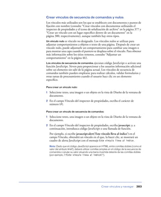 Crear vínculos de secuencia de comandos y nulos
Los vínculos más utilizados son los que se establecen con documentos y puntos de
ﬁjación con nombre (consulte “Crear vínculos con documentos utilizando el
inspector de propiedades y el icono de señalización de archivo” en la página 377 y
“Crear un vínculo con un lugar especíﬁco dentro de un documento” en la
página 380, respectivamente), aunque también hay otros tipos.
Un vínculo nulo es vínculo no designado. Los vínculos nulos se utilizan para
adjuntar comportamientos a objetos o texto de una página. Después de crear un
vínculo nulo, puede adjuntarle un comportamiento para cambiar una imagen o
para mostrar una capa cuando el puntero se desplaza sobre el vínculo. Para obtener
más información sobre los sitios remotos, consulte “Adjuntar un
comportamiento” en la página 461.
Los vínculos de secuencia de comandos     ejecutan código JavaScript o activan una
función JavaScript. Sirven para proporcionar a los usuarios información adicional
sobre un elemento sin salir de la página actual. Los vínculos de secuencia de
comandos también pueden emplearse para realizar cálculos, validar formularios y
otras tareas de procesamiento cuando el usuario hace clic en un elemento
especíﬁco.

Para crear un vínculo nulo:

1   Seleccione texto, una imagen o un objeto en la vista de Diseño de la ventana de
    documento.
2   En el campo Vínculo del inspector de propiedades, escriba el carácter de
    número (#).

Para crear un vínculo de secuencia de comandos:

1   Seleccione texto, una imagen o un objeto en la vista de Diseño de la ventana de
    documento.
2   En el campo Vínculo del inspector de propiedades, escriba javascript: y, a
    continuación, introduzca código JavaScript o una llamada de función.
    Por ejemplo, si escribe javascript:alert('Este vínculo lleva al índice') en el
    campo Vínculo, obtendrá un vínculo en el que, la hacer clic, se mostrará un
    cuadro de alerta JavaScript con el mensaje Este vínculo lleva al índice.
    Nota: Dado que el código JavaScript aparece en HTML entre comillas dobles (como el
    valor del atributo href), deberá utilizar comillas simples en el código de la secuencia de
    comandos o anular su valor situando una barra invertida delante de las comillas dobles
    (por ejemplo, “Este vínculo lleva al índice”).




                                                      Crear vínculos y navegar           383
 