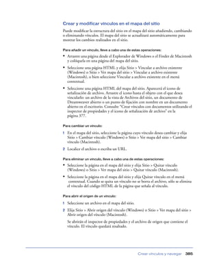 Crear y modificar vínculos en el mapa del sitio
Puede modiﬁcar la estructura del sitio en el mapa del sitio añadiendo, cambiando
o eliminando vínculos. El mapa del sitio se actualizará automáticamente para
mostrar los cambios realizados en el sitio.

Para añadir un vínculo, lleve a cabo una de estas operaciones:

• Arrastre una página desde el Explorador de Windows o el Finder de Macintosh
    y colóquela en una página del mapa del sitio.
• Seleccione una página HTML y elija Sitio > Vincular a archivo existente
    (Windows) o Sitio > Ver mapa del sitio > Vincular a archivo existente
    (Macintosh), o bien seleccione Vincular a archivo existente en el menú
    contextual.
• Seleccione una página HTML del mapa del sitio. Aparecerá el icono de
    señalización de archivo. Arrastre el icono hasta el objeto con el que desea
    vincularlo: un archivo de la vista de Archivos del sitio, un documento de
    Dreamweaver abierto o un punto de ﬁjación con nombre en un documento
    abierto en el escritorio. Consulte “Crear vínculos con documentos utilizando el
    inspector de propiedades y el icono de señalización de archivo” en la
    página 377.

Para cambiar un vínculo:

1   En el mapa del sitio, seleccione la página cuyo vínculo desea cambiar y elija
    Sitio > Cambiar vínculo (Windows) o Sitio > Ver mapa del sitio > Cambiar
    vínculo (Macintosh).
2   Localice el archivo o escriba un URL.

Para eliminar un vínculo, lleve a cabo una de estas operaciones:

• Seleccione la página en el mapa del sitio y elija Sitio > Quitar vínculo
    (Windows) o Sitio > Ver mapa del sitio > Quitar vínculo (Macintosh).
• Seleccione la página en el mapa del sitio y elija Quitar vínculo en el menú
     contextual. Cuando se quita un vínculo no se borra el archivo, sólo se elimina
    el vínculo del código HTML de la página que señala al vínculo.

Para abrir el origen de un vínculo:

1   Seleccione un archivo en el mapa del sitio.
2   Elija Sitio > Abrir origen del vínculo (Windows) o Sitio > Ver mapa del sitio >
    Abrir origen del vínculo (Macintosh).
    Se abrirán el inspector de propiedades y el archivo de origen que contiene el
    vínculo. El vínculo quedará resaltado.




                                                  Crear vínculos y navegar      385
 
