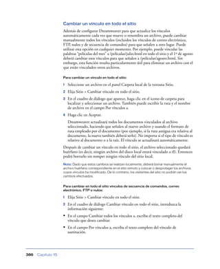 Cambiar un vínculo en todo el sitio
                    Además de conﬁgurar Dreamweaver para que actualice los vínculos
                    automáticamente cada vez que mueve o renombra un archivo, puede cambiar
                    manualmente todos los vínculos (incluidos los vínculos de correo electrónico,
                    FTP, nulos y de secuencia de comandos) para que señalen a otro lugar. Puede
                    utilizar esta opción en cualquier momento. Por ejemplo, puede vincular las
                    palabras “películas del mes” a /películas/julio.html en todo el sitio y el 1º de agosto
                    deberá cambiar esos vínculos para que señalen a /películas/agosto.html. Sin
                    embargo, esta función resulta particularmente útil para eliminar un archivo con el
                    que están vinculados otros archivos.

                    Para cambiar un vínculo en todo el sitio:

                    1   Seleccione un archivo en el panel Carpeta local de la ventana Sitio.
                    2   Elija Sitio > Cambiar vínculo en todo el sitio.
                    3   En el cuadro de diálogo que aparece, haga clic en el icono de carpeta para
                        localizar y seleccionar un archivo. También puede escribir la ruta y el nombre
                        de archivo en el campo Por vínculos a.
                    4   Haga clic en Aceptar.
                        Dreamweaver actualizará todos los documentos vinculados al archivo
                        seleccionado, haciendo que señalen al nuevo archivo y usando el formato de
                        ruta empleado por el documento (por ejemplo, si la ruta antigua era relativa al
                        documento, la nueva también deberá serlo). No importa si el tipo de vínculo es
                        relativo al documento o a la raíz. El vínculo se actualizará automáticamente.
                    Después de cambiar un vínculo en todo el sitio, el archivo seleccionado quedará
                    huérfano (es decir, ningún archivo del disco local estará vinculado a él). Entonces
                    podrá borrarlo sin romper ningún vínculo del sitio local.
                    Nota: Dado que estos cambios se realizan localmente, deberá borrar manualmente el
                    archivo huérfano correspondiente en el sitio remoto y colocar o desproteger los archivos
                    cuyos vínculos ha modificado. De lo contrario, los visitantes del sitio no podrán ver los
                    cambios efectuados.


                    Para cambiar en todo el sitio vínculos de secuencia de comandos, correo
                    electrónico, FTP o nulos:

                    1   Elija Sitio > Cambiar vínculo en todo el sitio.
                    2   En el cuadro de diálogo Cambiar vínculo en todo el sitio, introduzca la
                        información siguiente:
                    • En el campo Cambiar todos los vínculos a, escriba el texto completo del
                        vínculo que desea cambiar.
                    • En el campo Por vínculos a, escriba el texto completo del vínculo de
                        sustitución.




386   Capítulo 15
 