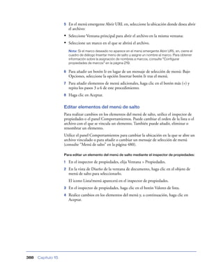 5   En el menú emergente Abrir URL en, seleccione la ubicación donde desea abrir
                        el archivo:
                    • Seleccione Ventana principal para abrir el archivo en la misma ventana:
                    • Seleccione un marco en el que se abrirá el archivo.
                        Nota: Si el marco deseado no aparece en el menú emergente Abrir URL en, cierre el
                        cuadro de diálogo Insertar menú de salto y asigne un nombre al marco. Para obtener
                        información sobre la asignación de nombres a marcos, consulte “Configurar
                        propiedades de marcos” en la página 219.

                    6   Para añadir un botón Ir en lugar de un mensaje de selección de menú: Bajo
                        Opciones, seleccione la opción Insertar botón Ir tras el menú.
                    7   Para añadir elementos de menú adicionales, haga clic en el botón más (+) y
                        repita los pasos 3 a 6 de este procedimiento.
                    8   Haga clic en Aceptar.

                    Editar elementos del menú de salto
                    Para realizar cambios en los elementos del menú de salto, utilice el inspector de
                    propiedades o el panel Comportamientos. Puede cambiar el orden de la lista o el
                    archivo con el que se vincula un elemento. También puede añadir, eliminar o
                    renombrar un elemento.
                    Utilice el panel Comportamientos para cambiar la ubicación en la que se abre un
                    archivo vinculado o para añadir o cambiar un mensaje de selección de menú
                    (consulte “Menú de salto” en la página 480).

                    Para editar un elemento del menú de salto mediante el inspector de propiedades:

                    1   En el inspector de propiedades, elija Ventana > Propiedades.
                    2   En la vista de Diseño de la ventana de documento, haga clic en el objeto de
                        menú de salto para seleccionarlo.
                        El icono Lista/menú aparecerá en el inspector de propiedades.
                    3   En el inspector de propiedades, haga clic en el botón Valores de lista.
                    4   Realice cambios en los elementos del menú y, a continuación, haga clic en
                        Aceptar.




388   Capítulo 15
 