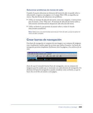 Solucionar problemas de menús de salto
Cuando el usuario selecciona un elemento del menú de salto no puede volver a
seleccionarlo si regresa a esa página o si el campo Abrir URL en especiﬁca un
marco. Hay dos formas de solucionar este problema:
• Utilice un mensaje de selección de menú, como una categoría, o instrucciones
  para el usuario, como “Elija uno”. El mensaje de selección de menú vuelve a
  seleccionarse automáticamente después de cada selección del menú.
• Utilice un botón Ir, que permite al usuario volver a visitar el vínculo
  seleccionado actualmente.
  Nota: Seleccione una sola de estas opciones por menú de salto, ya que se aplican al
  menú de salto completo.




Crear barras de navegación
Una barra de navegación se compone de una imagen o un conjunto de imágenes
cuya visualización cambia según las acciones que realiza el usuario. Las barras de
navegación permiten desplazarse fácilmente entre las páginas y los archivos de un
sitio.




Antes de usar el comando Insertar barra de navegación, cree un conjunto de
imágenes para los estados que se mostrarán con cada elemento de navegación. Un
elemento de barra de navegación se puede considerar como un botón, ya que la
hacer clic en él, lleva al usuario a otra página.




                                                  Crear vínculos y navegar        389
 