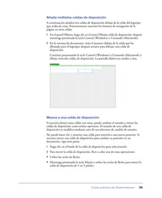 Añada múltiples celdas de disposición
A continuación añadirá tres celdas de disposición debajo de la celda del logotipo
que acaba de crear. Posteriormente insertará los botones de navegación de la
página en estas celdas.
1   En el panel Objetos, haga clic en el icono Dibujar celda de disposición; después
    mantenga presionada la tecla Control (Windows) o Comando (Macintosh).
2   En la ventana de documento, sitúe el puntero debajo de la celda que ha
    dibujado para el logotipo; después arrastre para dibujar una celda de
    disposición.
    Continúe presionando la tecla Control (Windows) o Comando (Macintosh) y
    dibuje otras dos celdas de disposición. La pantalla deberá ser similar a ésta.




Mueva a una celda de disposición
Si necesita alinear unas celdas con otras, puede cambiar el tamaño y mover las
celdas de disposición como estime oportuno. El tamaño de una celda de
disposición se modiﬁca mediante uno de sus selectores de cambio de tamaño.
No puede hacer clic y arrastrar una celda para moverla a una nueva posición. Si
necesita mover una celda de disposición para cambiar su posición en un
documento, siga estos pasos.
1   Haga clic en el borde de la celda de disposición para seleccionarla.
2   Para mover la celda de disposición, lleve a cabo una de estas operaciones:
• Utilice las teclas de ﬂecha.
• Mantenga presionada la tecla Mayús y utilice las teclas de ﬂecha para mover la
    celda de disposición de 5 en 5 píxeles.




                                        Curso práctico de Dreamweaver            39
 
