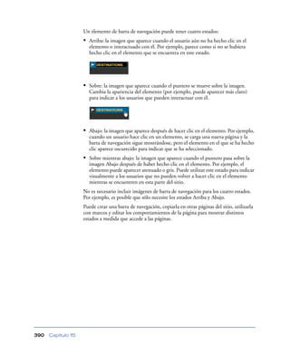 Un elemento de barra de navegación puede tener cuatro estados:
                    • Arriba: la imagen que aparece cuando el usuario aún no ha hecho clic en el
                      elemento o interactuado con él. Por ejemplo, parece como si no se hubiera
                      hecho clic en el elemento que se encuentra en este estado.




                    • Sobre: la imagen que aparece cuando el puntero se mueve sobre la imagen.
                      Cambia la apariencia del elemento (por ejemplo, puede aparecer más claro)
                      para indicar a los usuarios que pueden interactuar con él.




                    • Abajo: la imagen que aparece después de hacer clic en el elemento. Por ejemplo,
                      cuando un usuario hace clic en un elemento, se carga una nueva página y la
                      barra de navegación sigue mostrándose, pero el elemento en el que se ha hecho
                      clic aparece oscurecido para indicar que se ha seleccionado.
                    • Sobre mientras abajo: la imagen que aparece cuando el puntero pasa sobre la
                      imagen Abajo después de haber hecho clic en el elemento. Por ejemplo, el
                      elemento puede aparecer atenuado o gris. Puede utilizar este estado para indicar
                      visualmente a los usuarios que no pueden volver a hacer clic en el elemento
                      mientras se encuentren en esta parte del sitio.
                    No es necesario incluir imágenes de barra de navegación para los cuatro estados.
                    Por ejemplo, es posible que sólo necesite los estados Arriba y Abajo.
                    Puede crear una barra de navegación, copiarla en otras páginas del sitio, utilizarla
                    con marcos y editar los comportamientos de la página para mostrar distintos
                    estados a medida que accede a las páginas.




390   Capítulo 15
 