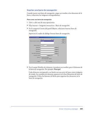 Insertar una barra de navegación
Cuando inserte una barra de navegación, asigne un nombre a los elementos de la
barra y seleccione las imágenes correspondientes.

Para crear una barra de navegación:

1   Lleve a cabo una de estas operaciones:
• Elija Insertar > Imágenes interactivas > Barra de navegación.
• En la categoría Común del panel Objetos, seleccione Insertar barra de
    navegación.
    Aparecerá el cuadro de diálogo Insertar barra de navegación.




2   En el campo Nombre de elemento, introduzca un nombre para el elemento de
    la barra de navegación. Por ejemplo, Principal.
    Cada elemento corresponde a un botón con una serie de hasta cuatro imágenes
    de estado. Los nombres de elemento aparecen en la lista Elementos de barra de
    navegación. Utilice los botones de ﬂecha para organizar los elementos en la
    barra de navegación.




                                                Crear vínculos y navegar     391
 