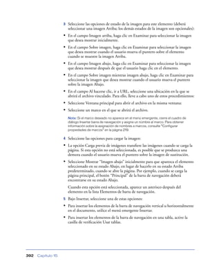 3   Seleccione las opciones de estado de la imagen para este elemento (deberá
                        seleccionar una imagen Arriba; los demás estados de la imagen son opcionales):
                    • En el campo Imagen arriba, haga clic en Examinar para seleccionar la imagen
                        que desea mostrar inicialmente.
                    • En el campo Sobre imagen, haga clic en Examinar para seleccionar la imagen
                        que desea mostrar cuando el usuario mueva el puntero sobre el elemento
                        cuando se muestre la imagen Arriba.
                    • En el campo Imagen abajo, haga clic en Examinar para seleccionar la imagen
                        que desea mostrar después de que el usuario haga clic en el elemento.
                    • En el campo Sobre imagen mientras imagen abajo, haga clic en Examinar para
                        seleccionar la imagen que desea mostrar cuando el usuario mueva el puntero
                        sobre la imagen Abajo.
                    • En el campo Al hacerse clic, ir a URL, seleccione una ubicación en la que se
                        abrirá el archivo vinculado. Para ello, lleve a cabo uno de estos procedimientos:
                    • Seleccione Ventana principal para abrir el archivo en la misma ventana:
                    • Seleccione un marco en el que se abrirá el archivo.
                        Nota: Si el marco deseado no aparece en el menú emergente, cierre el cuadro de
                        diálogo Insertar barra de navegación y asigne un nombre al marco. Para obtener
                        información sobre la asignación de nombres a marcos, consulte “Configurar
                        propiedades de marcos” en la página 219.

                    4   Seleccione las opciones para cargar la imagen:
                    • La opción Carga previa de imágenes transﬁere las imágenes cuando se carga la
                        página. Si esta opción no está seleccionada, es posible que se produzca una
                        demora cuando el usuario mueva el puntero sobre la imagen de sustitución.
                    • Seleccione Mostrar “Imagen abajo” inicialmente para que aparezca el elemento
                        seleccionado en su estado Abajo, en lugar de hacerlo en su estado Arriba
                        predeterminado, cuando se abre la página. Por ejemplo, cuando se carga la
                        página principal, el botón “Principal” de la barra de navegación deberá
                        encontrarse en su estado Abajo.
                        Cuando esta opción está seleccionada, aparece un asterisco después del
                        elemento en la lista Elementos de barra de navegación.
                    5   Bajo Insertar, seleccione una de estas opciones:
                    • Para insertar los elementos de la barra de navegación vertical u horizontalmente
                        en el documento, utilice el menú emergente Insertar.
                    • Para insertar los elementos de la barra de navegación en una tabla, active la
                        casilla de veriﬁcación Usar tablas.




392   Capítulo 15
 