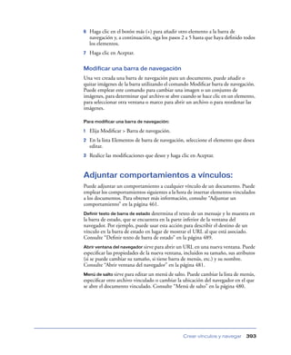 6   Haga clic en el botón más (+) para añadir otro elemento a la barra de
    navegación y, a continuación, siga los pasos 2 a 5 hasta que haya deﬁnido todos
    los elementos.
7   Haga clic en Aceptar.

Modificar una barra de navegación
Una vez creada una barra de navegación para un documento, puede añadir o
quitar imágenes de la barra utilizando el comando Modiﬁcar barra de navegación.
Puede emplear este comando para cambiar una imagen o un conjunto de
imágenes, para determinar qué archivo se abre cuando se hace clic en un elemento,
para seleccionar otra ventana o marco para abrir un archivo o para reordenar las
imágenes.

Para modificar una barra de navegación:

1   Elija Modiﬁcar > Barra de navegación.
2   En la lista Elementos de barra de navegación, seleccione el elemento que desea
    editar.
3   Realice las modiﬁcaciones que desee y haga clic en Aceptar.


Adjuntar comportamientos a vínculos:
Puede adjuntar un comportamiento a cualquier vínculo de un documento. Puede
emplear los comportamientos siguientes a la hora de insertar elementos vinculados
a los documentos. Para obtener más información, consulte “Adjuntar un
comportamiento” en la página 461.
Definir texto de barra de estado determina el texto de un mensaje y lo muestra en
la barra de estado, que se encuentra en la parte inferior de la ventana del
navegador. Por ejemplo, puede usar esta acción para describir el destino de un
vínculo en la barra de estado en lugar de mostrar el URL al que está asociado.
Consulte “Deﬁnir texto de barra de estado” en la página 489.
Abrir ventana del navegador sirve para abrir un URL en una nueva ventana. Puede
especiﬁcar las propiedades de la nueva ventana, incluidos su tamaño, sus atributos
(si se puede cambiar su tamaño, si tiene barra de menús, etc.) y su nombre.
Consulte “Abrir ventana del navegador” en la página 481.
Menú de salto sirve para editar un menú de salto. Puede cambiar la lista de menús,
especiﬁcar otro archivo vinculado o cambiar la ubicación del navegador en el que
se abre el documento vinculado. Consulte “Menú de salto” en la página 480.




                                                Crear vínculos y navegar      393
 