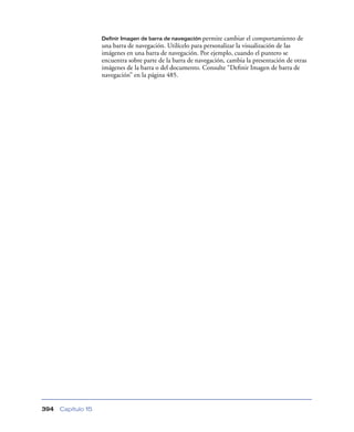 Definir Imagen de barra de navegación permite  cambiar el comportamiento de
                    una barra de navegación. Utilícelo para personalizar la visualización de las
                    imágenes en una barra de navegación. Por ejemplo, cuando el puntero se
                    encuentra sobre parte de la barra de navegación, cambia la presentación de otras
                    imágenes de la barra o del documento. Consulte “Deﬁnir Imagen de barra de
                    navegación” en la página 485.




394   Capítulo 15
 