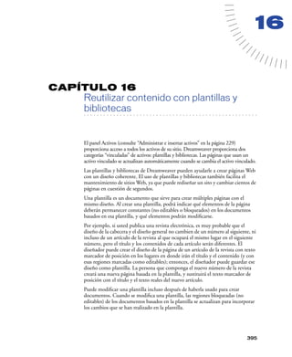 16


CAPÍTULO 16
         Reutilizar contenido con plantillas y
         bibliotecas
   . . . . . . . . . . . . . . . . . . . . . . . . . . . . . . . . . . . . . . . . . . . . . . . . . . . . . . . .




         El panel Activos (consulte “Administrar e insertar activos” en la página 229)
         proporciona acceso a todos los activos de su sitio. Dreamweaver proporciona dos
         categorías “vinculadas” de activos: plantillas y bibliotecas. Las páginas que usan un
         activo vinculado se actualizan automáticamente cuando se cambia el activo vinculado.
         Las plantillas y bibliotecas de Dreamweaver pueden ayudarle a crear páginas Web
         con un diseño coherente. El uso de plantillas y bibliotecas también facilita el
         mantenimiento de sitios Web, ya que puede rediseñar un sito y cambiar cientos de
         páginas en cuestión de segundos.
         Una plantilla es un documento que sirve para crear múltiples páginas con el
         mismo diseño. Al crear una plantilla, podrá indicar qué elementos de la página
         deberán permanecer constantes (no editables o bloqueados) en los documentos
         basados en esa plantilla, y qué elementos podrán modiﬁcarse.
         Por ejemplo, si usted publica una revista electrónica, es muy probable que el
         diseño de la cabecera y el diseño general no cambien de un número al siguiente, ni
         incluso de un artículo de la revista al que ocupará el mismo lugar en el siguiente
         número, pero el título y los contenidos de cada artículo serán diferentes. El
         diseñador puede crear el diseño de la página de un artículo de la revista con texto
         marcador de posición en los lugares en donde irán el título y el contenido (y con
         esas regiones marcadas como editables); entonces, el diseñador puede guardar ese
         diseño como plantilla. La persona que componga el nuevo número de la revista
         creará una nueva página basada en la plantilla, y sustituirá el texto marcador de
         posición con el título y el texto reales del nuevo artículo.
         Puede modiﬁcar una plantilla incluso después de haberla usado para crear
         documentos. Cuando se modiﬁca una plantilla, las regiones bloqueadas (no
         editables) de los documentos basados en la plantilla se actualizan para incorporar
         los cambios que se han realizado en la plantilla.




                                                                                                            395
 