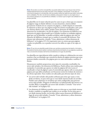 Nota: Si se abre un archivo de plantilla, se puede editar todo lo que hay en ese archivo,
                    independientemente de que esté marcado como editable o bloqueado. Si se abre un
                    documento basado en una plantilla, sólo se pueden editar las regiones que están marcadas
                    como editables. Por ello, los términos editable y bloqueado indican si una región de un
                    documento basado en una plantilla es editable, no indican que la región sea editable en la
                    propia plantilla.

                    Las plantillas son la mejor solución para los casos en que se desea que un conjunto
                    de páginas tenga un diseño idéntico; en esas situaciones, interesa deﬁnir
                    previamente el diseño de ese conjunto de páginas, y añadir después el contenido.
                    Si solamente se desea que esas páginas tengan los mismos encabezados y pies, pero
                    con distinto diseño entre ambos, pueden usarse elementos de biblioteca para
                    almacenar los encabezados y los pies de página. (Los elementos de biblioteca son
                    elementos de página almacenados que se pueden reutilizar en múltiples páginas;
                    igual que con las plantillas, se pueden actualizar todas las páginas que usan un
                    elemento de biblioteca siempre que se cambia el contenido del elemento. Para
                    obtener más información, consulte “Crear, administrar y editar elementos de
                    biblioteca” en la página 415.) Es importante tener en cuenta que para páginas
                    creadas con plantillas, no se pueden convertir las tablas en capas ni las capas en
                    tablas.
                    Nota: El uso de una plantilla puede limitar sus cambios posteriores de diseño y formateo.
                    Si posteriormente prevé realizar cambios importantes de diseño en sus páginas, puede ser
                    más conveniente emplear elementos de biblioteca en lugar de plantillas.

                    Las plantillas son especialmente útiles cuando se trabaja en colaboración con otros
                    usuarios y hay un diseñador que controla los diseños de página mientras que otras
                    personas añaden contenido a las páginas pero no están autorizadas a cambiar el
                    diseño.
                    Dreamweaver también proporciona otros tipos de contenidos reutilizables: los
                    server-side includes y los elementos de biblioteca. Puede utilizar estos medios para
                    manipular el contenido que aparece en todas las páginas del sitio (como el
                    encabezado o el pie de página) o para el contenido que aparece sólo en unas pocas
                    páginas pero que debe actualizarse con frecuencia (como los titulares de noticias o
                    las ofertas especiales). Estos medios son adecuados para diversos tipos de sitios:
                    • Los server-side includes sólo pueden utilizarse para sitios que vayan a verse
                       desde servidores, no para sitios que se vean desde sistemas locales sin servidor.
                       Pueden verse solamente en servidores que estén conﬁgurados para procesar
                       server-side includes. (Pregunte al webmaster o al administrador del sistema si su
                       servidor Web es compatible con server-side includes.) Consulte “Usar server-
                       side includes” en la página 423.
                    • Los elementos de biblioteca pueden usarse en sitios que se vean desde sistemas
                       locales y también en aquellos que residen en un servidor. En los sitios que se
                       ven desde sistemas locales, sin servidor, deben usarse elementos de biblioteca en
                       lugar de server-side includes. Consulte “Crear, administrar y editar elementos
                       de biblioteca” en la página 415.




396   Capítulo 16
 