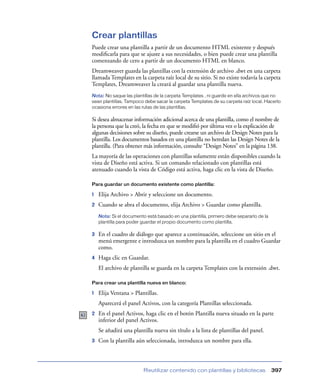 Crear plantillas
Puede crear una plantilla a partir de un documento HTML existente y después
modiﬁcarla para que se ajuste a sus necesidades, o bien puede crear una plantilla
comenzando de cero a partir de un documento HTML en blanco.
Dreamweaver guarda las plantillas con la extensión de archivo .dwt en una carpeta
llamada Templates en la carpeta raíz local de su sitio. Si no existe todavía la carpeta
Templates, Dreamweaver la creará al guardar una plantilla nueva.
Nota: No saque las plantillas de la carpeta Templates , ni guarde en ella archivos que no
sean plantillas. Tampoco debe sacar la carpeta Templates de su carpeta raíz local. Hacerlo
ocasiona errores en las rutas de las plantillas.

Si desea almacenar información adicional acerca de una plantilla, como el nombre de
la persona que la creó, la fecha en que se modiﬁó por última vez o la explicación de
algunas decisiones sobre su diseño, puede crearse un archivo de Design Notes para la
plantilla. Los documentos basados en una plantilla no heredan las Design Notes de la
plantilla. (Para obtener más información, consulte “Design Notes” en la página 138.
La mayoría de las operaciones con plantillas solamente están disponibles cuando la
vista de Diseño está activa. Si un comando relacionado con plantillas está
atenuado cuando la vista de Código está activa, haga clic en la vista de Diseño.

Para guardar un documento existente como plantilla:

1   Elija Archivo > Abrir y seleccione un documento.
2   Cuando se abra el documento, elija Archivo > Guardar como plantilla.
    Nota: Si el documento está basado en una plantilla, primero debe separarlo de la
    plantilla para poder guardar el propio documento como plantilla.

3   En el cuadro de diálogo que aparece a continuación, seleccione un sitio en el
    menú emergente e introduzca un nombre para la plantilla en el cuadro Guardar
    como.
4   Haga clic en Guardar.
    El archivo de plantilla se guarda en la carpeta Templates con la extensión .dwt.

Para crear una plantilla nueva en blanco:

1   Elija Ventana > Plantillas.
    Aparecerá el panel Activos, con la categoría Plantillas seleccionada.
2   En el panel Activos, haga clic en el botón Plantilla nueva situado en la parte
    inferior del panel Activos.
    Se añadirá una plantilla nueva sin título a la lista de plantillas del panel.
3   Con la plantilla aún seleccionada, introduzca un nombre para ella.



                         Reutilizar contenido con plantillas y bibliotecas             397
 