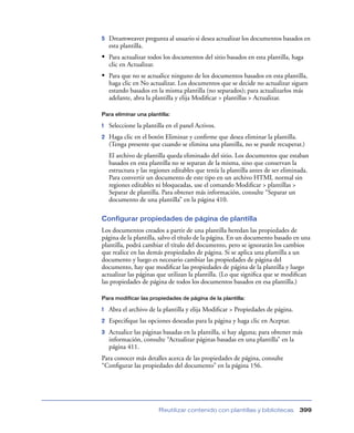 5   Dreamweaver pregunta al usuario si desea actualizar los documentos basados en
    esta plantilla.
• Para actualizar todos los documentos del sitio basados en esta plantilla, haga
    clic en Actualizar.
• Para que no se actualice ninguno de los documentos basados en esta plantilla,
    haga clic en No actualizar. Los documentos que se decide no actualizar siguen
    estando basados en la misma plantilla (no separados); para actualizarlos más
    adelante, abra la plantilla y elija Modiﬁcar > plantillas > Actualizar.

Para eliminar una plantilla:

1   Seleccione la plantilla en el panel Activos.
2   Haga clic en el botón Eliminar y conﬁrme que desea eliminar la plantilla.
    (Tenga presente que cuando se elimina una plantilla, no se puede recuperar.)
    El archivo de plantilla queda eliminado del sitio. Los documentos que estaban
    basados en esta plantilla no se separan de la misma, sino que conservan la
    estructura y las regiones editables que tenía la plantilla antes de ser eliminada.
    Para convertir un documento de este tipo en un archivo HTML normal sin
    regiones editables ni bloqueadas, use el comando Modiﬁcar > plantillas >
    Separar de plantilla. Para obtener más información, consulte “Separar un
    documento de una plantilla” en la página 410.

Configurar propiedades de página de plantilla
Los documentos creados a partir de una plantilla heredan las propiedades de
página de la plantilla, salvo el título de la página. En un documento basado en una
plantilla, podrá cambiar el título del documento, pero se ignorarán los cambios
que realice en las demás propiedades de página. Si se aplica una plantilla a un
documento y luego es necesario cambiar las propiedades de página del
documento, hay que modiﬁcar las propiedades de página de la plantilla y luego
actualizar las páginas que utilizan la plantilla. (Lo que signiﬁca que se modiﬁcan
las propiedades de página de todos los documentos basados en esa plantilla.)

Para modificar las propiedades de página de la plantilla:

1   Abra el archivo de la plantilla y elija Modiﬁcar > Propiedades de página.
2   Especiﬁque las opciones deseadas para la página y haga clic en Aceptar.
3   Actualice las páginas basadas en la plantilla, si hay alguna; para obtener más
    información, consulte “Actualizar páginas basadas en una plantilla” en la
    página 411.
Para conocer más detalles acerca de las propiedades de página, consulte
“Conﬁgurar las propiedades del documento” en la página 156.




                          Reutilizar contenido con plantillas y bibliotecas       399
 