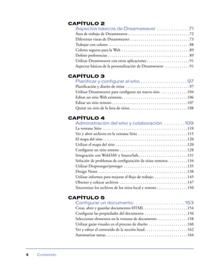 CAPÍTULO 2
                  Aspectos básicos de Dreamweaver . . . . . . . . . . . . . .71
                  Área de trabajo de Dreamweaver . . . . . . . . . . . . . . . . . . . . . . . . . . . . . .72
                  Diferentes vistas de Dreamweaver . . . . . . . . . . . . . . . . . . . . . . . . . . . . .73
                  Trabajar con colores . . . . . . . . . . . . . . . . . . . . . . . . . . . . . . . . . . . . . . .88
                  Colores seguros para la Web . . . . . . . . . . . . . . . . . . . . . . . . . . . . . . . . .89
                  Deﬁnir preferencias . . . . . . . . . . . . . . . . . . . . . . . . . . . . . . . . . . . . . . . .89
                  Utilizar Dreamweaver con otras aplicaciones . . . . . . . . . . . . . . . . . . . . .91
                  Aspectos básicos de la personalización de Dreamweaver . . . . . . . . . . . .91

                CAPÍTULO 3
                  Planificar y configurar el sitio . . . . . . . . . . . . . . . . . . . . 97
                  Planiﬁcación y diseño de sitios . . . . . . . . . . . . . . . . . . . . . . . . . . . . . . .97
                  Utilizar Dreamweaver para conﬁgurar un nuevo sitio . . . . . . . . . . . . .104
                  Editar un sitio Web existente. . . . . . . . . . . . . . . . . . . . . . . . . . . . . . . .106
                  Editar un sitio remoto . . . . . . . . . . . . . . . . . . . . . . . . . . . . . . . . . . . . .107
                  Quitar un sitio de la lista de sitios . . . . . . . . . . . . . . . . . . . . . . . . . . . .108

                CAPÍTULO 4
                  Administración del sitio y colaboración . . . . . . . . . 109
                  La ventana Sitio . . . . . . . . . . . . . . . . . . . . . . . . . . . . . . . . . . . . . . . . .110
                  Ver y abrir archivos en la ventana Sitio . . . . . . . . . . . . . . . . . . . . . . . .115
                  El mapa del sitio . . . . . . . . . . . . . . . . . . . . . . . . . . . . . . . . . . . . . . . . .120
                  Utilizar el mapa del sitio . . . . . . . . . . . . . . . . . . . . . . . . . . . . . . . . . . .120
                  Conﬁgurar un sitio remoto . . . . . . . . . . . . . . . . . . . . . . . . . . . . . . . . .128
                  Integración con WebDAV y SourceSafe. . . . . . . . . . . . . . . . . . . . . . . .131
                  Solución de problemas de conﬁguración de sitios remotos. . . . . . . . . .134
                  Utilizar Desproteger/proteger . . . . . . . . . . . . . . . . . . . . . . . . . . . . . . .135
                  Design Notes . . . . . . . . . . . . . . . . . . . . . . . . . . . . . . . . . . . . . . . . . . .138
                  Utilizar informes para mejorar el ﬂujo de trabajo. . . . . . . . . . . . . . . . .145
                  Obtener y colocar archivos . . . . . . . . . . . . . . . . . . . . . . . . . . . . . . . . .147
                  Sincronizar los archivos de los sitios local y remoto . . . . . . . . . . . . . . .150

                CAPÍTULO 5
                  Configurar un documento . . . . . . . . . . . . . . . . . . . . . . 153
                  Crear, abrir y guardar documentos HTML . . . . . . . . . . . . . . . . . . . . .154
                  Conﬁgurar las propiedades del documento . . . . . . . . . . . . . . . . . . . . .156
                  Seleccionar elementos en la ventana de documento . . . . . . . . . . . . . . .158
                  Utilizar guías visuales en el proceso de diseño . . . . . . . . . . . . . . . . . . .160
                  Ver y editar el contenido de la sección head. . . . . . . . . . . . . . . . . . . . .162
                  Automatizar tareas. . . . . . . . . . . . . . . . . . . . . . . . . . . . . . . . . . . . . . . .164



4   Contenido
 