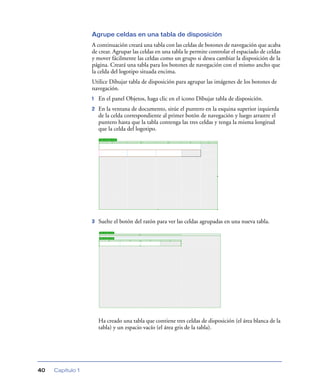 Agrupe celdas en una tabla de disposición
                  A continuación creará una tabla con las celdas de botones de navegación que acaba
                  de crear. Agrupar las celdas en una tabla le permite controlar el espaciado de celdas
                  y mover fácilmente las celdas como un grupo si desea cambiar la disposición de la
                  página. Creará una tabla para los botones de navegación con el mismo ancho que
                  la celda del logotipo situada encima.
                  Utilice Dibujar tabla de disposición para agrupar las imágenes de los botones de
                  navegación.
                  1   En el panel Objetos, haga clic en el icono Dibujar tabla de disposición.
                  2   En la ventana de documento, sitúe el puntero en la esquina superior izquierda
                      de la celda correspondiente al primer botón de navegación y luego arrastre el
                      puntero hasta que la tabla contenga las tres celdas y tenga la misma longitud
                      que la celda del logotipo.




                  3   Suelte el botón del ratón para ver las celdas agrupadas en una nueva tabla.




                      Ha creado una tabla que contiene tres celdas de disposición (el área blanca de la
                      tabla) y un espacio vacío (el área gris de la tabla).




40   Capítulo 1
 