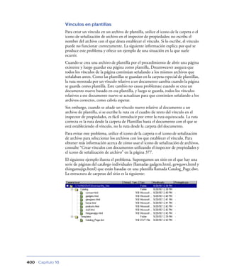 Vínculos en plantillas
                    Para crear un vínculo en un archivo de plantilla, utilice el icono de la carpeta o el
                    icono de señalización de archivo en el inspector de propiedades; no escriba el
                    nombre del archivo con el que desea establecer el vínculo. Si lo escribe, el vínculo
                    puede no funcionar correctamente. La siguiente información explica por qué se
                    produce este problema y ofrece un ejemplo de una situación en la que suele
                    ocurrir.
                    Cuando se crea una archivo de plantilla por el procedimiento de abrir una página
                    existente y luego guardar esa página como plantilla, Dreamweaver asegura que
                    todos los vínculos de la página continúan señalando a los mismos archivos que
                    señalaban antes. Como las plantillas se guardan en la carpeta especial de plantillas,
                    la ruta mostrada por un vínculo relativo a un documento cambia cuando la página
                    se guarda como plantilla. Este cambio no causa problemas; cuando se crea un
                    documento nuevo basado en esa plantilla, y luego se guarda, todos los vínculos
                    relativos a ese documento nuevo se actualizan para que continúen señalando a los
                    archivos correctos, como cabría esperar.
                    Sin embargo, cuando se añade un vínculo nuevo relativo al documento a un
                    archivo de plantilla, si se escribe la ruta en el cuadro de texto del vínculo en el
                    inspector de propiedades, es fácil introducir por error la ruta equivocada. La ruta
                    correcta es la ruta desde la carpeta de Plantillas hasta el documento con el que se
                    está estableciendo el vínculo, no la ruta desde la carpeta del documento.
                    Para evitar este problema, utilice el icono de la carpeta o el icono de señalización
                    de archivo para seleccionar los archivos con los que establecer el vínculo. Para
                    obtener más información acerca de cómo usar el icono de señalización de archivos,
                    consulte “Crear vínculos con documentos utilizando el inspector de propiedades y
                    el icono de señalización de archivo” en la página 377.
                    El siguiente ejemplo ilustra el problema. Supongamos un sitio en el que hay una
                    serie de páginas del catálogo individuales (llamadas gadgets.html, gewgaws.html y
                    thingamajigs.html) que están basadas en una plantilla llamada Catalog_Page.dwt.
                    La estructura de carpetas del sitio es la siguiente:




400   Capítulo 16
 