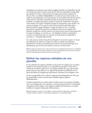 Supongamos que deseamos que todas las páginas basadas en la plantilla contenga
un vínculo que señale al archivo home.html. Abrimos la plantilla Catalog_Page
para añadir el vínculo y seleccionamos la imagen que deseamos adjuntar al
vínculo. Pero si escribimos home.html en el cuadro de texto del vínculo en el
inspector de propiedades, nos encontraremos con el problema del vínculo realtivo
al documento: al guardar la plantilla editada, los documentos basados en ella
señalarán a un lugar equivocado, porque el vínculo de la plantilla se interpreta
como relativo a la carpeta Templates en lugar de interpretarse como relativo a la
carpeta Catalogue. O sea, que el vínculo home.html de la plantilla señala a
home.html de la carpeta Templates en lugar de señalar la ruta ../Catalog/
home.html. Cuando Dreamweaver actualiza los documentos basados en la
plantilla, modiﬁca los vínculos relativos a los documentos; para los documentos de
la carpeta Catalogue, un vínculo con ../Catalog/home.html en la plantilla se
convierte en home.html, pero un vínculo con home.html en la plantilla se
convierte en ../Templates/home.html.
Si se selecciona el archivo home.html utilizando el icono de la carpeta o el icono
de señalización de archivos en lugar de escribir su nombre manualmente,
Dreamweaver actualiza automáticamente todos los documentos basados en la
plantilla para que usen las rutas relativas correctas con home.html.
Nota: En algunos casos (como rutas de archivos en manejadores de eventos en plantillas)
no es posible usar el icono de la carpeta ni el icono de señalización de archivos; en estos
casos, compruebe que introduce la ruta correcta a mano.




Definir las regiones editables de una
plantilla
En una plantilla, las regiones editables son las partes de la página que se pueden
cambiar en los archivos basados en esa plantilla. Por ejemplo, el texto de un
artículo de un boletín aparecerá en una región editable, para que cada artículo
pueda contener texto distinto. Las regiones bloqueadas (no editables) son las
partes del diseño de la página que permanecen constantes de una página a otra.
Al crear una plantilla nueva, todas sus regiones están bloqueadas; por ello, para
que la plantilla sea útil, es preciso hacer editables algunas regiones
(desbloquearlas).
Al editar la plantilla en sí, podrá realizar cambios tanto en las regiones editables
como en las bloqueadas. Sin embargo, en un documento basado en una plantilla,
sólo podrá realizar cambios en las regiones editables del documento; no podrá
modiﬁcar las regiones bloqueadas del documento.
Nota: Al asignar un nombre a una región, no podrá utilizar los siguientes caracteres:
comillas simples y dobles (‘ “), paréntesis angulares (< >), y ampersands (&).




                         Reutilizar contenido con plantillas y bibliotecas              401
 