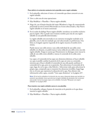 Para definir el contenido existente de la plantilla como región editable:

                    1   En la plantilla, seleccione el texto o el contenido que desee convertir en una
                        región editable.
                    2   Lleve a cabo una de estas operaciones:
                    • Elija Modiﬁcar > Plantillas > Nueva región editable.
                    • Haga clic con el botón derecho del ratón (Windows) o haga clic manteniendo
                        presionada la tecla Control (Macintosh) en el texto seleccionado y elija Nueva
                        región editable en el menú contextual.
                    3   En el cuadro de diálogo Nueva región editable, introduzca un nombre exclusivo
                        para la región. (No se puede usar el mismo nombre para más de una región
                        editable en una plantilla determinada.)
                        La región editable está encerrada en un contorno rectangular resaltado en la
                        plantilla, con el color de resaltado que esté seleccionado en preferencias. Una
                        ﬁcha en el ángulo superior izquierdo de la región muestra el nombre de la
                        misma.
                        Puede marcar una tabla entera o una celda individual de una tabla como
                        editable; no obstante, no podrá marcar varias celdas de una tabla como una sola
                        región editable. Tenga en cuenta que Dreamweaver no distingue entre marcar la
                        celda de una tabla como editable y marcar el contenido de la celda como
                        editable.
                        Las capas y el contenido de las capas son elementos distintos; al hacer editable
                        un capa es posible cambiar la posición de la capa así como su contenido,
                        mientras que al hacer editable el contenido de una sólo puede cambiarse el
                        contenido de la capa, pero no su posición. Para seleccionar el contenido de la
                        capa, haga clic en la capa y elija Edición > Seleccionar todo; para seleccionar la
                        propia capa, compruebe que se muestren los elementos invisibles, luego haga
                        clic en el icono que representa la ubicación de la capa. Para obtener más
                        información sobre capas, consulte “Usar capas dinámicas” en la página 427.
                        Nota: Si ha hecho editable el contenido de una capa y después desea que también su
                        posición sea editable, tiene que eliminar la región editable de alrededor del contenido
                        para poder marcar la propia capa como editable. Consulte “Bloquear una región
                        editable” en la página 407.


                    Para insertar una región editable vacía en una plantilla:

                    1   En la plantilla, coloque el punto de inserción en la posición en la que desea
                        insertar la región editable.
                    2   Elija Modiﬁcar > Plantillas > Nueva región editable.




402   Capítulo 16
 