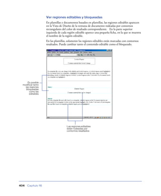 Ver regiones editables y bloqueadas
                    En plantillas y documentos basados en plantillas, las regiones editables aparecen
                    en la Vista de Diseño de la ventana de documento rodeadas por contornos
                    rectangulares del color de resaltado correspondiente. En la parte superior
                    izquierda de cada región editable aparece una pequeña ﬁcha, en la que se muestra
                    el nombre de la región editable.
                    En las plantillas, solamente las regiones editables están marcadas con contornos
                    resaltados. Puede cambiar tanto el contenido editable como el bloqueado.




     Es posible
 modificar tanto
   las regiones
    bloqueadas
       como las
       editables




                                     Las regiones editables
                                     están rodeadas por
                                     contornos resaltados




404   Capítulo 16
 