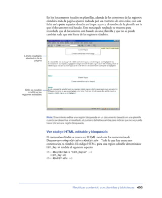 En los documentos basados en plantillas, además de los contornos de las regiones
                     editables, toda la página aparece rodeada por un contorno de otro color, con una
                     ﬁcha en la parte superior derecha en la que aparece el nombre de la plantilla en la
                     que el documento está basado. Este rectángulo resaltado se muestra para
                     recordarle que el documento está basado en una plantilla y que no se puede
                     cambiar nada que esté fuera de las regiones editables.




  Límite resaltado
   alrededor de la
           página




   Sólo es posible
     modificar las
regiones editables




                     Nota: Si se intenta editar una región bloqueada en un documento basado en una plantilla
                     cuando se desactiva el resaltado, el puntero del ratón cambia para indicar que no se puede
                     hacer clic en una región bloqueada.


                     Ver código HTML editable y bloqueado
                     El contenido editable se marca en HTML mediante los comentarios de
                     Dreamweaver #BeginEditable y #EndEditable. Todo lo que hay entre esos
                     comentarios es editable. El código HTML para una región editable denominada
                     Edit_Region tendría el siguiente aspecto:
                     <!-- #BeginEditable "Edit_Region" -->
                        {Edit_Region}
                     <!-- #EndEditable -->




                                             Reutilizar contenido con plantillas y bibliotecas            405
 