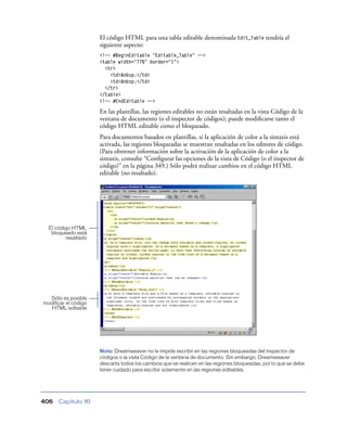 El código HTML para una tabla editable denominada Edit_Table tendría el
                      siguiente aspecto:
                      <!-- #BeginEditable "Editable_Table" -->
                      <table width="77%" border="1">
                        <tr>
                          <td>&nbsp;</td>
                          <td>&nbsp;</td>
                        </tr>
                      </table>
                      <!-- #EndEditable -->

                      En las plantillas, las regiones editables no están resaltadas en la vista Código de la
                      ventana de documento (o el inspector de códigos); puede modiﬁcarse tanto el
                      código HTML editable como el bloqueado.
                      Para documentos basados en plantillas, si la aplicación de color a la sintaxis está
                      activada, las regiones bloqueadas se muestran resaltadas en los editores de código.
                      (Para obtrener información sobre la activación de la aplicación de color a la
                      sintaxis, consulte “Conﬁgurar las opciones de la vista de Código (o el inspector de
                      código)” en la página 349.) Sólo podrá realizar cambios en el código HTML
                      editable (no resaltado).




  El código HTML
   bloqueado está
         resaltado




  Sólo es posible
modificar el código
  HTML editable




                      Nota: Dreamweaver no le impide escribir en las regiones bloqueadas del inspector de
                      códigos o la vista Código de la ventana de documento. Sin embargo, Dreamweaver
                      descarta todos los cambios que se realicen en las regiones bloqueadas, por lo que se debe
                      tener cuidado para escribir solamente en las regiones editables.




406   Capítulo 16
 