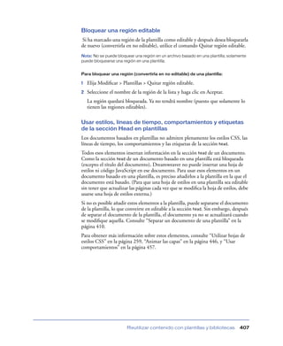 Bloquear una región editable
Si ha marcado una región de la plantilla como editable y después desea bloquearla
de nuevo (convertirla en no editable), utilice el comando Quitar región editable.
Nota: No se puede bloquear una región en un archivo basado en una plantilla; solamente
puede bloquearse una región en una plantilla.


Para bloquear una región (convertirla en no editable) de una plantilla:

1   Elija Modiﬁcar > Plantillas > Quitar región editable.
2   Seleccione el nombre de la región de la lista y haga clic en Aceptar.
    La región quedará bloqueada. Ya no tendrá nombre (puesto que solamente lo
    tienen las regiones editables).

Usar estilos, líneas de tiempo, comportamientos y etiquetas
de la sección Head en plantillas
Los documentos basados en plantillas no admiten plenamente los estilos CSS, las
líneas de tiempo, los comportamientos y las etiquetas de la sección head.
Todos esos elementos insertan información en la sección head de un documento.
Como la sección head de un documento basado en una plantilla está bloqueada
(excepto el título del documento), Dreamweaver no puede insertar una hoja de
estilos ni código JavaScript en ese documento. Para usar esos elementos en un
documento basado en una plantilla, es preciso añadirlos a la plantilla en la que el
documento está basado. (Para que una hoja de estilos en una plantilla sea editable
sin tener que actualizar las páginas cada vez que se modiﬁca la hoja de estilos, debe
usarse una hoja de estilos externa.)
Si no es posible añadir estos elementos a la plantilla, puede separarse el documento
de la plantilla, lo que conveirte en editable a la sección head. Sin embargo, después
de separar el documento de la plantilla, el documento ya no se actualizará cuando
se modiﬁque aquella. Consulte “Separar un documento de una plantilla” en la
página 410.
Para obtener más información sobre estos elementos, consulte “Utilizar hojas de
estilos CSS” en la página 259, “Animar las capas” en la página 446, y “Usar
comportamientos” en la página 457.




                        Reutilizar contenido con plantillas y bibliotecas         407
 