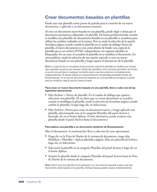 Crear documentos basados en plantillas
                    Puede usar una plantilla como punto de partida para la creación de un nuevo
                    documento, o aplicarla a un documento existente.
                    Al crear un documento nuevo basado en una plantilla, puede elegir si desea que el
                    documento permanezca adjuntado a la plantilla. De forma predeterminada, cuando
                    se modiﬁca una plantilla, los documentos basados en esa plantilla se actualizan para
                    reﬂejar los cambios realizados en la misma. Pero se anula la selección de la opción
                    Actualizar página cuando cambie la plantilla en el cuadro de diálogo Nuevo de
                    plantilla, el nuevo documento se crea como diseño de fondo: una copia de la
                    plantilla que es un archivo HTML independiente, sin regiones editables ni
                    bloqueadas. En ese caso, al actualizar la plantilla no se modiﬁca el documento. En
                    otras palabras, anular la selección de esta opción equivale a crear un nuevo
                    documento basado en una plantilla y luego separar el documento de la plantilla.
                    Nota: La opción de no actualizar el documento cuando la plantilla se modifica se incluye
                    para aquellos usuarios que desean utilizar las plantillas como archivos de diseño de fondo:
                    un punto de partida en cualquier momento para crear documentos completamente
                    independientes. Si desea utilizar el comportamiento de plantillas predeterminado de
                    Dreamweaver, en el que los documentos basados en una plantilla se actualizan cuando
                    esta se modifica, deje la opción seleccionada.


                    Para crear un nuevo documento basado en una plantilla, lleve a cabo una de las
                    siguientes operaciones:

                    • Elija Archivo > Nuevo de plantilla. En el cuadro de diálogo que aparece,
                       seleccione una plantilla. (Si no desea que su nuevo documento se actualice
                       cuando se modiﬁque la plantilla, anule la selección de Actualizar página cuando
                       cambie la plantilla.) Luego haga clic en Seleccionar.
                    • Elija Archivo> Nuevo para crear un documento nuevo, y luego aplicarle una
                       plantilla seleccionando una en la categoría Plantillas del panel Activos y
                       haciendo clic en el botón Aplicar. (Como alternativa, puede arrastrar una
                       plantilla desde el panel Activos hasta el documento.)

                    Para aplicar una plantilla a un documento existente de Dreamweaver:

                    Abra el documento. A continuación, lleve a cabo una de estas operaciones:
                    • Haga clic en la Vista de Diseño de la ventana de documento, luego elija
                       Modiﬁcar > Plantillas > Aplicar plantilla a página. Elija una plantilla de la lista y
                       haga clic en Seleccionar.
                    • Seleccione la plantilla en la categoría Plantillas del panel Activos y haga clic en
                       el botón Aplicar.
                    • Arrastre la plantilla desde la categoría Plantillas del panel Activos hasta la Vista
                       de Diseño de la ventana de documento.
                    Nota: Decir que una plantilla se ha aplicado a un documento equivale a decir que ese
                    documento está basado en la plantilla. Ambas frases pueden usarse indistintamente.




408   Capítulo 16
 