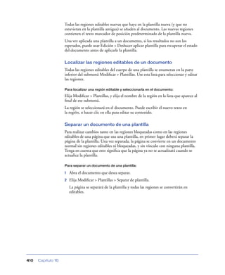 Todas las regiones editables nuevas que haya en la plantilla nueva (y que no
                    estuvieran en la plantilla antigua) se añaden al documento. Las nuevas regiones
                    contienen el texto marcador de posición predeterminado de la plantilla nueva.
                    Una vez aplicada una plantilla a un documento, si los resultados no son los
                    esperados, puede usar Edición > Deshacer aplicar plantilla para recuperar el estado
                    del documento antes de aplicarle la plantilla.

                    Localizar las regiones editables de un documento
                    Todas las regiones editables del cuerpo de una plantilla se enumeran en la parte
                    inferior del submenú Modiﬁcar > Plantillas. Use esta lista para seleccionar y editar
                    las regiones.

                    Para localizar una región editable y seleccionarla en el documento:

                    Elija Modiﬁcar > Plantillas, y elija el nombre de la región en la lista que aparece al
                    ﬁnal de ese submenú.
                    La región se seleccionará en el documento. Puede escribir el nuevo texto en
                    la región, o hacer clic en ella para editar su contenido.

                    Separar un documento de una plantilla
                    Para realizar cambios tanto en las regiones bloqueadas como en las regiones
                    editables de una página que usa una plantilla, en primer lugar deberá separar la
                    página de la plantilla. Una vez separada, la página se convierte en un documento
                    normal sin regiones editables ni bloqueadas, y sin vínculo con ninguna plantilla.
                    Tenga en cuenta que esto signiﬁca que la página ya no se actualizará cuando se
                    actualice la plantilla.

                    Para separar un documento de una plantilla:

                    1   Abra el documento que desea separar.
                    2   Elija Modiﬁcar > Plantillas > Separar de plantilla.
                        La página se separará de la plantilla y todas las regiones se convertirán en
                        editables.




410   Capítulo 16
 