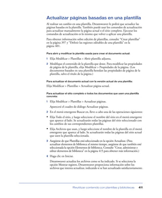 Actualizar páginas basadas en una plantilla
Al realizar un cambio en una plantilla, Dreamweaver le pedirá que actualice las
páginas basadas en la plantilla. También puede usar los comandos de actualización
para actualizar manualmente la página actual o el sitio completo. Ejecutar los
comandos de actualización es lo mismo que volver a aplicar una plantilla.
Para obtener información sobre edición de plantillas, consulte “Crear plantillas”
en la página 397 y “Deﬁnir las regiones editables de una plantilla” en la
página 401.

Para abrir y modificar la plantilla usada para crear el documento actual:

1   Elija Modiﬁcar > Plantillas > Abrir plantilla adjunta.
2   Modiﬁque el contenido de la plantilla que desee. Para modiﬁcar las propiedades
    de página de la plantilla, elija Modiﬁcar > Propiedades de la página. (Los
    documentos basados en una plantilla heredan las propiedades de página de la
    plantilla, salvo el título de la página.)

Para actualizar el documento actual con la versión actual de una plantilla:

Elija Modiﬁcar > Plantillas > Actualizar página actual.

Para actualizar el sitio completo o todos los documentos que usen una plantilla
concreta:

1   Elija Modiﬁcar > Plantillas > Actualizar páginas.
    Aparecerá el cuadro de diálogo Actualizar páginas.
2   En el menú emergente Buscar en, lleve a cabo una de las operaciones siguientes:
• Elija Todo el sitio, y luego seleccione el nombre del sitio en el menú emergente
    que aparece al lado. Se actualizarán todas las páginas del sitio seleccionado con
    los cambios de sus correspondientes plantillas.
• Elija Archivos que usan, y luego seleccione el nombre de la plantilla en el menú
    emergente que aparece al lado. Se actualizarán todas las páginas del sitio actual
    que usen la plantilla seleccionada.
3   Asegúrese de que Plantillas está seleccionado en la opción Actualizar. (Para
    actualizar elementos de biblioteca al mismo tiempo, asegúrese de que también esté
    seleccionada la opción Elementos de biblioteca. Consulte “Crear, administrar y
    editar elementos de biblioteca” en la página 415 para obtener más información.)
4   Haga clic en Iniciar.
    Dreamweaver actualiza los archivos como se ha indicado. Si se selecciona la
    opción Mostrar registro, Dreamweaver proporciona información sobre los
    archivos que intenta actualizar, indicando si se han actualizado satisfactoriamente.




                        Reutilizar contenido con plantillas y bibliotecas           411
 