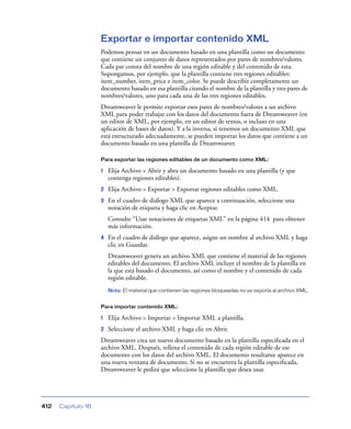 Exportar e importar contenido XML
                    Podemos pensar en un documento basado en una plantilla como un documento
                    que contiene un conjunto de datos representados por pares de nombres/valores.
                    Cada par consta del nombre de una región editable y del contenido de esta.
                    Supongamos, por ejemplo, que la plantilla contiene tres regiones editables:
                    item_number, item_price e item_color. Se puede describir completamente un
                    documento basado en esa plantilla citando el nombre de la plantilla y tres pares de
                    nombres/valores, uno para cada una de las tres regiones editables.
                    Dreamweaver le permite exportar esos pares de nombres/valores a un archivo
                    XML para poder trabajar con los datos del documento fuera de Dreamweaver (en
                    un editor de XML, por ejemplo, en un editor de textos, o incluso en una
                    aplicación de bases de datos). Y a la inversa, si tenemos un documento XML que
                    está estructurado adecuadamente, se pueden importar los datos que contiene a un
                    documento basado en una plantilla de Dreamweaver.

                    Para exportar las regiones editables de un documento como XML:

                    1   Elija Archivo > Abrir y abra un documento basado en una plantilla (y que
                        contenga regiones editables).
                    2   Elija Archivo > Exportar > Exportar regiones editables como XML.
                    3   En el cuadro de diálogo XML que aparece a continuación, seleccione una
                        notación de etiqueta y haga clic en Aceptar.
                        Consulte “Usar notaciones de etiquetas XML” en la página 414 para obtener
                        más información.
                    4   En el cuadro de diálogo que aparece, asigne un nombre al archivo XML y haga
                        clic en Guardar.
                        Dreamweaver genera un archivo XML que contiene el material de las regiones
                        editables del documento. El archivo XML incluye el nombre de la plantilla en
                        la que está basado el documento, así como el nombre y el contenido de cada
                        región editable.
                        Nota: El material que contienen las regiones bloqueadas no se exporta al archivo XML.


                    Para importar contenido XML:

                    1   Elija Archivo > Importar > Importar XML a plantilla.
                    2   Seleccione el archivo XML y haga clic en Abrir.
                    Dreamweaver crea un nuevo documento basado en la plantilla especiﬁcada en el
                    archivo XML. Después, rellena el contenido de cada región editable de ese
                    documento con los datos del archivo XML. El documento resultante aparece en
                    una nueva ventana de documento. Si no se encuentra la plantilla especiﬁcada,
                    Dreamweaver le pedirá que seleccione la plantilla que desea usar.




412   Capítulo 16
 